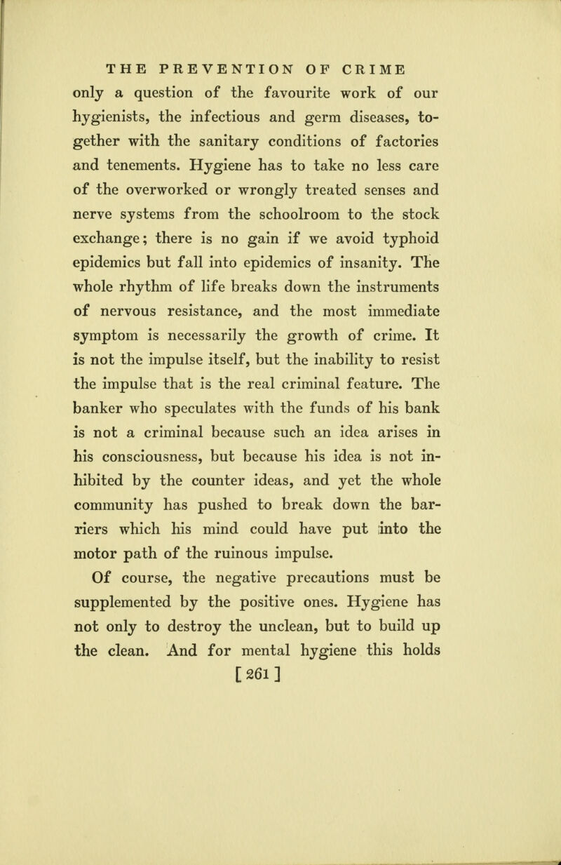 only a question of the favourite work of our hygienists, the infectious and germ diseases, to- gether with the sanitary conditions of factories and tenements. Hygiene has to take no less care of the overworked or wrongly treated senses and nerve systems from the schoolroom to the stock exchange; there is no gain if we avoid typhoid epidemics but fall into epidemics of insanity. The whole rhythm of life breaks down the instruments of nervous resistance, and the most immediate symptom is necessarily the growth of crime. It is not the impulse itself, but the inability to resist the impulse that is the real criminal feature. The banker who speculates with the funds of his bank is not a criminal because such an idea arises in his consciousness, but because his idea is not in- hibited by the counter ideas, and yet the whole community has pushed to break down the bar- riers which his mind could have put into the motor path of the ruinous impulse. Of course, the negative precautions must be supplemented by the positive ones. Hygiene has not only to destroy the unclean, but to build up the clean. And for mental hygiene this holds [261]