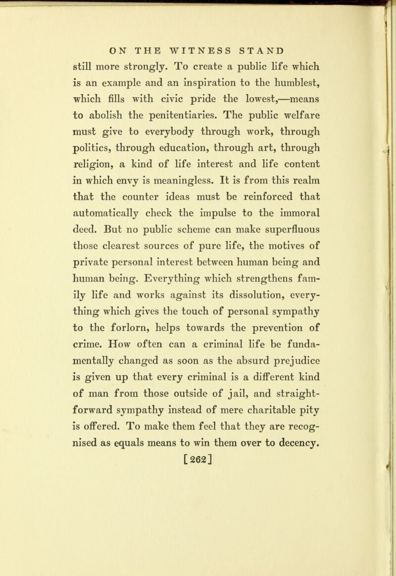 still more strongly. To create a public life which is an example and an inspiration to the humblest, which fills with civic pride the lowest,—means to abolish the penitentiaries. The public welfare must give to everybody through work, through politics, through education, through art, through religion, a kind of life interest and life content in which envy is meaningless. It is from this realm that the counter ideas must be reinforced that automatically check the impulse to the immoral deed. But no public scheme can make superfluous those clearest sources of pure life, the motives of private personal interest between human being and human being. Everything which strengthens fam- ily life and works against its dissolution, every- thing which gives the touch of personal sympathy to the forlorn, helps towards the prevention of crime. How often can a criminal life be funda- mentally changed as soon as the absurd prejudice is given up that every criminal is a different kind of man from those outside of jail, and straight- forward sympathy instead of mere charitable pity is offered. To make them feel that they are recog- nised as equals means to win them over to decency. [262]