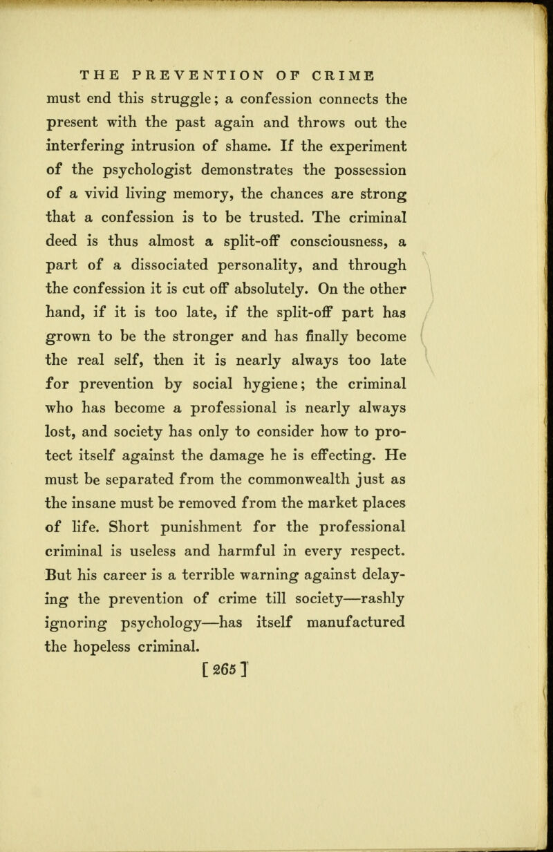 must end this struggle; a confession connects the present with the past again and throws out the interfering intrusion of shame. If the experiment of the psychologist demonstrates the possession of a vivid living memory, the chances are strong that a confession is to be trusted. The criminal deed is thus almost a split-off consciousness, a part of a dissociated personality, and through the confession it is cut off absolutely. On the other hand, if it is too late, if the split-off part has grown to be the stronger and has finally become the real self, then it is nearly always too late for prevention by social hygiene; the criminal who has become a professional is nearly always lost, and society has only to consider how to pro- tect itself against the damage he is effecting. He must be separated from the commonwealth just as the insane must be removed from the market places of life. Short punishment for the professional criminal is useless and harmful in every respect. But his career is a terrible warning against delay- ing the prevention of crime till society—rashly ignoring psychology—has itself manufactured the hopeless criminal. [265 ]