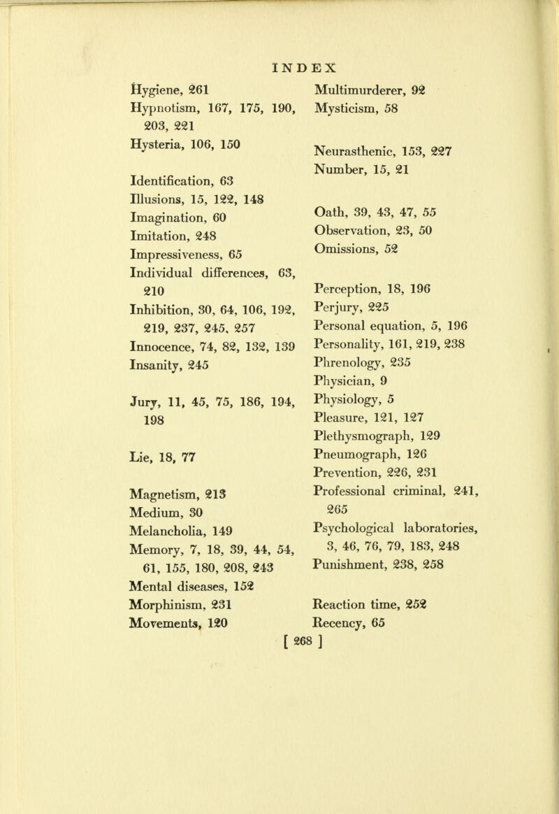 IN Hygiene, 261 Hypnotism, 167, 175, 190, 203, 221 Hysteria, 106, 150 Identification, 63 Illusions, 15, 122, 148 Imagination, 60 Imitation, 248 Impressiveness, 65 Individual differences, 63, 210 Inhibition, 30, 64, 106, 192, 219, 237, 245, 257 Innocence, 74, 82, 132, 139 Insanity, 245 Jury, 11, 45, 75, 186, 194, 198 Lie, 18, 77 Magnetism, 213 Medium, 30 Melancholia, 149 Memory, 7, 18, 39, 44, 54, 61, 155, 180, 208, 243 Mental diseases, 152 Morphinism, 231 Movements, 120 EX Multimurderer, 92 Mysticism, 58 Neurasthenic, 153, 227 Number, 15, 21 Oath, 39, 43, 47, 55 Observation, 23, 50 Omissions, 52 Perception, 18, 196 Perjury, 225 Personal equation, 5, 196 Personality, 161, 219, 238 Phrenology, 235 Physician, 9 Physiology, 5 Pleasure, 121, 127 Plethysmograph, 129 Pneumograph, 126 Prevention, 226, 231 Professional criminal, 241, 265 Psychological laboratories, 3, 46, 76, 79, 183, 248 Punishment, 238, 258 Reaction time, 252 Recency, 65 »]