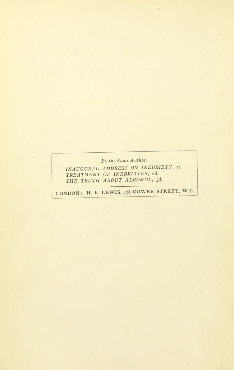 By the Same Author. INAUGURAL ADDRESS ON INEBRIETY, is. TREATMENT OF INEBRIATES, 6d. THE TRUTH ABOUT ALCOHOL, 3d. LONDON: H. K. LEWIS, 136 GOWER STREET, W.C.