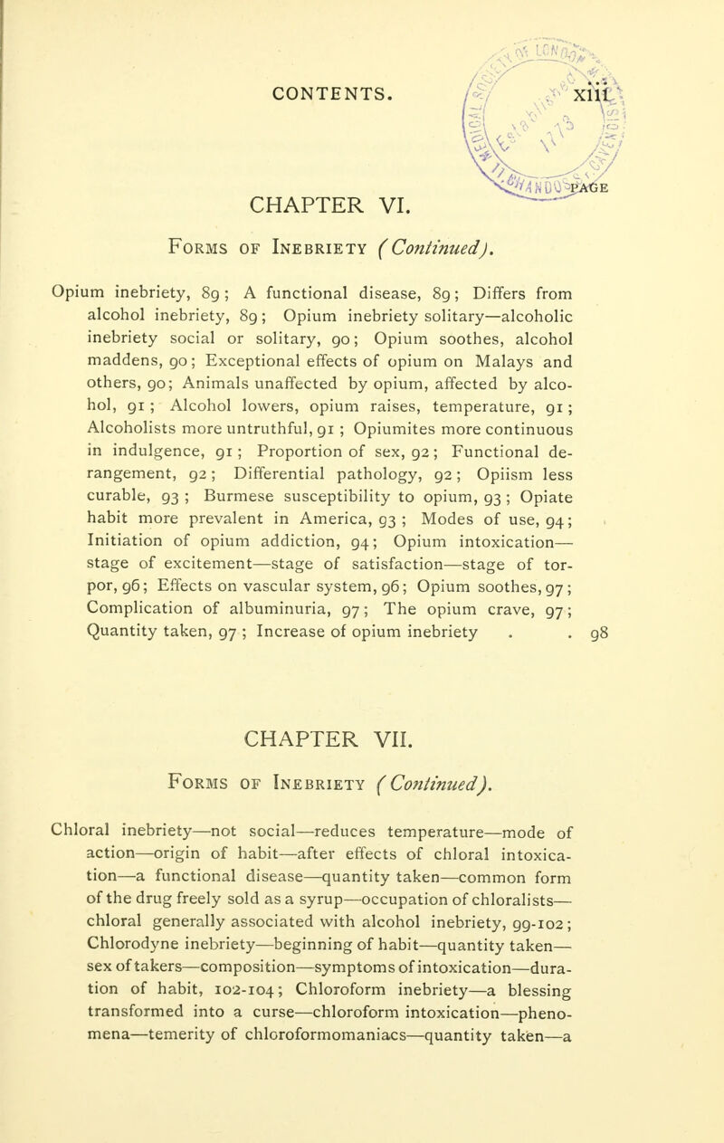 CHAPTER VI. Forms of Inebriety (Continued). Opium inebriety, 89; A functional disease, 89; Differs from alcohol inebriety, 89; Opium inebriety solitary—alcoholic inebriety social or solitary, 90; Opium soothes, alcohol maddens, 90; Exceptional effects of opium on Malays and others, go; Animals unaffected by opium, affected by alco- hol, 91 ; Alcohol lowers, opium raises, temperature, gi; Alcoholists more untruthful, gi ; Opiumites more continuous in indulgence, gi; Proportion of sex, g2; Functional de- rangement, g2; Differential pathology, 92; Opiism less curable, g3 ; Burmese susceptibility to opium, g3 ; Opiate habit more prevalent in America, 93 ; Modes of use, g4; Initiation of opium addiction, g4; Opium intoxication— stage of excitement—stage of satisfaction—stage of tor- por, g6; Effects on vascular system, g6; Opium soothes, g7 ; Complication of albuminuria, g7; The opium crave, g7; Quantity taken, g7 ; Increase of opium inebriety . . g8 CHAPTER VII. Forms of Inebriety (Continued). Chloral inebriety—not social—reduces temperature—mode of action—origin of habit—after effects of chloral intoxica- tion—a functional disease—quantity taken—common form of the drug freely sold as a syrup—occupation of chloralists— chloral generally associated with alcohol inebriety, gg-102; Chlorodyne inebriety—beginning of habit—quantity taken— sex of takers—composition—symptoms of intoxication—dura- tion of habit, 102-104; Chloroform inebriety—a blessing transformed into a curse—chloroform intoxication—pheno- mena—temerity of chloroformomaniacs—quantity taken—a