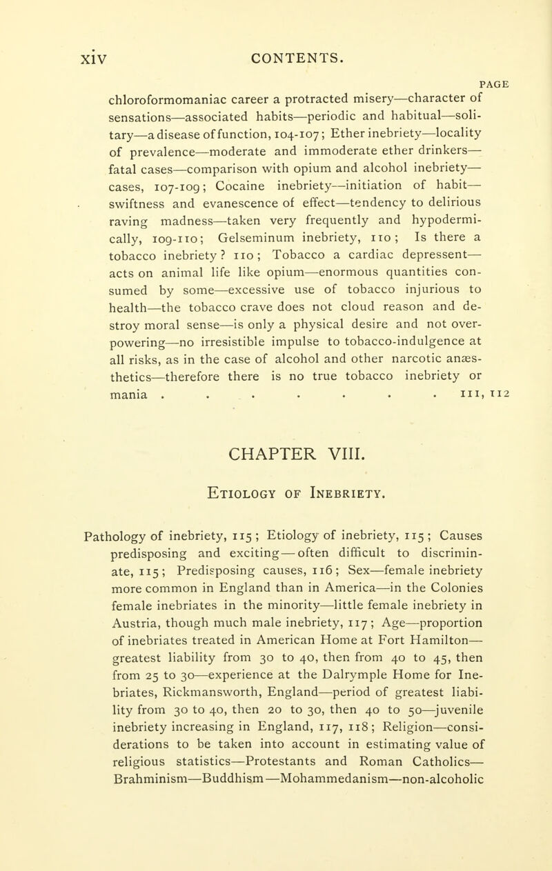 PAGE chloroformomaniac career a protracted misery—character of sensations—associated habits—periodic and habitual—soli- tary—a disease of function, 104-107; Ether inebriety—locality of prevalence—moderate and immoderate ether drinkers— fatal cases—comparison with opium and alcohol inebriety— cases, 107-109; Cocaine inebriety—initiation of habit— swiftness and evanescence of effect—tendency to delirious raving madness—taken very frequently and hypodermi- cally, iog-no; Gelseminum inebriety, no; Is there a tobacco inebriety? no; Tobacco a cardiac depressent— acts on animal life like opium—enormous quantities con- sumed by some—excessive use of tobacco injurious to health—the tobacco crave does not cloud reason and de- stroy moral sense—is only a physical desire and not over- powering—no irresistible impulse to tobacco-indulgence at all risks, as in the case of alcohol and other narcotic anaes- thetics—therefore there is no true tobacco inebriety or mania ....... in, 112 CHAPTER VIII. Etiology of Inebriety. Pathology of inebriety, 115 ; Etiology of inebriety, 115 ; Causes predisposing and exciting — often difficult to discrimin- ate, 115; Predisposing causes, 116; Sex—female inebriety more common in England than in America—in the Colonies female inebriates in the minority—little female inebriety in Austria, though much male inebriety, 117; Age—proportion of inebriates treated in American Home at Fort Hamilton— greatest liability from 30 to 40, then from 40 to 45, then from 25 to 30—experience at the Dalrymple Home for Ine- briates, Rickmansworth, England—period of greatest liabi- lity from 30 to 40, then 20 to 30, then 40 to 50—juvenile inebriety increasing in England, 117, 118; Religion—consi- derations to be taken into account in estimating value of religious statistics—Protestants and Roman Catholics— Brahminism—Buddhism—Mohammedanism—non-alcoholic