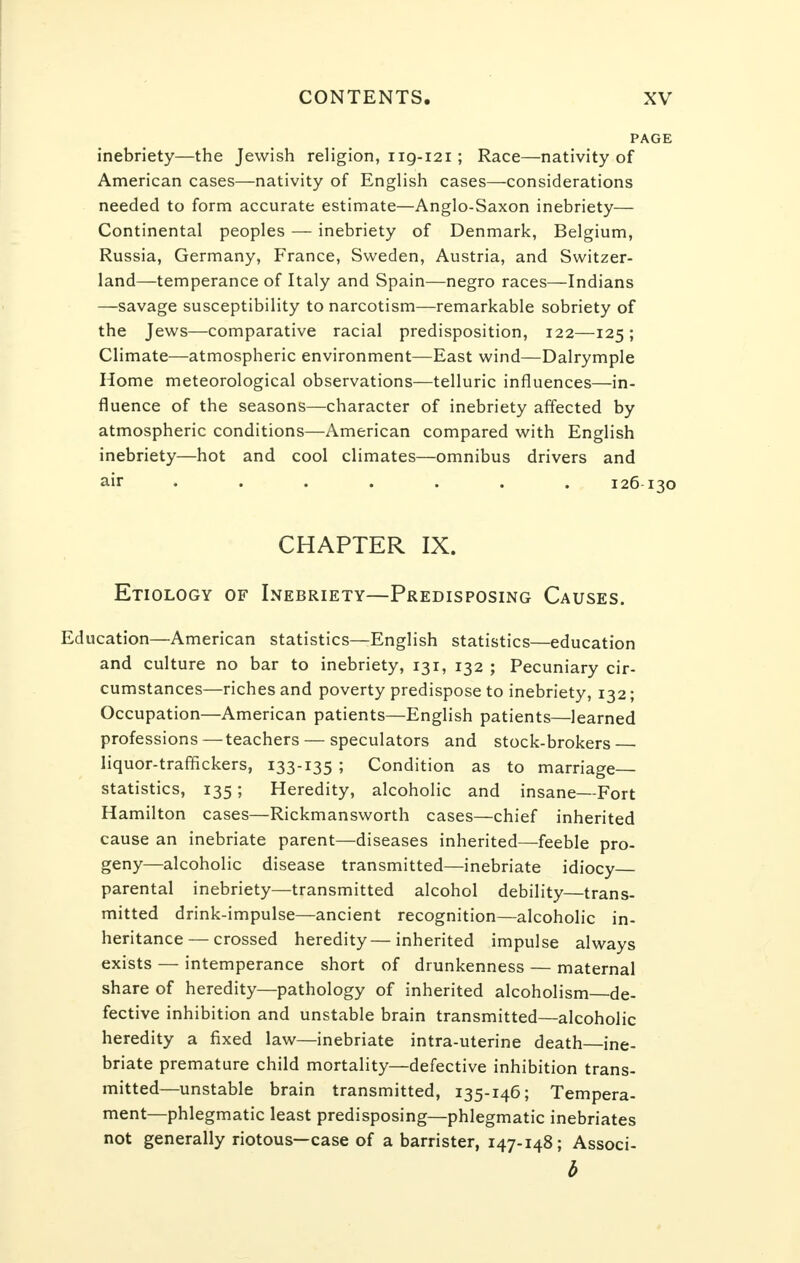 PAGE inebriety—the Jewish religion, ng-121 ; Race—nativity of American cases—nativity of English cases—considerations needed to form accurate estimate—Anglo-Saxon inebriety— Continental peoples — inebriety of Denmark, Belgium, Russia, Germany, France, Sweden, Austria, and Switzer- land—temperance of Italy and Spain—negro races—Indians —savage susceptibility to narcotism—remarkable sobriety of the Jews—comparative racial predisposition, 122—125 ; Climate—atmospheric environment—East wind—Dalrymple Home meteorological observations—telluric influences—in- fluence of the seasons—character of inebriety affected by atmospheric conditions—American compared with English inebriety—hot and cool climates—omnibus drivers and air ...... 126 130 CHAPTER IX. Etiology of Inebriety—Predisposing Causes. Education—American statistics—English statistics—education and culture no bar to inebriety, 131, 132 ; Pecuniary cir- cumstances—riches and poverty predispose to inebriety, 132; Occupation—American patients—English patients—learned professions—teachers — speculators and stock-brokers • liquor-traffickers, 133-135 ; Condition as to marriage- statistics, 135; Heredity, alcoholic and insane—Fort H amilton cases—Rickmansworth cases—chief inherited cause an inebriate parent—diseases inherited—feeble pro- geny—alcoholic disease transmitted—inebriate idiocy parental inebriety—transmitted alcohol debility—trans- mitted drink-impulse—ancient recognition—alcoholic in- heritance— crossed heredity—inherited impulse always exists — intemperance short of drunkenness — maternal share of heredity—pathology of inherited alcoholism—de- fective inhibition and unstable brain transmitted—alcoholic heredity a fixed law—inebriate intra-uterine death—ine- briate premature child mortality—defective inhibition trans- mitted—unstable brain transmitted, 135-146; Tempera- ment—phlegmatic least predisposing—phlegmatic inebriates not generally riotous—case of a barrister, 147-148; Associ- b