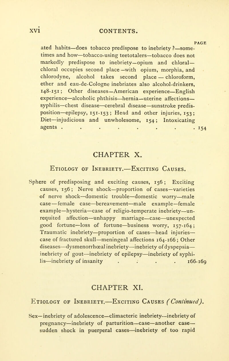 PAGE ated habits—does tobacco predispose to inebriety ?—some- times and how—tobacco-using teetotalers—tobacco does not markedly predispose to inebriety—opium and chloral- chloral occupies second place—with opium, morphia, and chlorodyne, alcohol takes second place — chloroform, ether and eau-de-Cologne inebriates also alcohol-drinkers, 148-151; Other diseases—American experience—English experience—alcoholic phthisis—hernia—uterine affections— syphilis—chest disease—cerebral disease—sunstroke predis- position—epilepsy, 151-153 ; Head and other injuries, 153; Diet—injudicious and unwholesome, 154; Intoxicating agents ........ 154 CHAPTER X. Etiology of Inebriety.—Exciting Causes. Sphere of predisposing and exciting causes, 156; Exciting causes, 156 ; Nerve shock—proportion of cases—varieties of nerve shock—domestic trouble—domestic worry—male case — female case—bereavement—male example—female example—hysteria—case of religio-temperate inebriety—un- requited affection—unhappy marriage—case—unexpected good fortune—loss of fortune—business worry, 157-164; Traumatic inebriety—proportion of cases—head injuries— case of fractured skull—meningeal affections 164-166; Other diseases—dysmenorrhceal inebriety—inebriety of dyspepsia— inebriety of gout—inebriety of epilepsy—inebriety of syphi- lis—inebriety of insanity .... 166-169 CHAPTER XI. Etiology of Inebriety.—Exciting Causes (Continued). Sex—inebriety of adolescence—climacteric inebriety—inebriety of pregnancy—inebriety of parturition—case—another case— sudden shock in puerperal cases—inebriety of too rapid