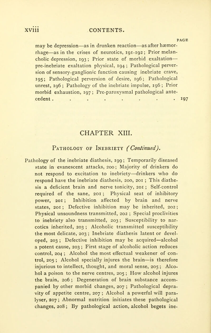 PAGE may be depression—as in drunken reaction—as after haemor- rhage—as in the crises of neurotics, 191-192; Prior melan- cholic depression, 193; Prior state of morbid exaltation— pre-inebriate exaltation physical, 194; Pathological perver- sion of sensory-ganglionic function causing inebriate crave, 195; Pathological perversion of desire, 196; Pathological unrest, ig6 ; Pathology of the inebriate impulse, 196 ; Prior morbid exhaustion, 197; Pre-paroxysmal pathological ante- cedent ........ 197 CHAPTER XIII. Pathology of Inebriety (Continued). Pathology of the inebriate diathesis, 199; Temporarily diseased state in evanescent attacks, 200; Majority of drinkers do not respond to excitation to inebriety—drinkers who do respond have the inebriate diathesis, 200, 201 ; This diathe- sis a deficient brain and nerve tonicity, 201; Self-control required of the sane, 201 ; Physical seat of inhibitory power, 201; Inhibition affected by brain and nerve states, 201; Defective inhibition may be inherited, 202; Physical unsoundness transmitted, 202 ; Special proclivities to inebriety also transmitted, 203; Susceptibility to nar- cotics inherited, 203 ; Alcoholic transmitted susceptibility the most delicate, 203 ; Inebriate diathesis latent or devel- oped, 203 ; Defective inhibition may be acquired—alcohol a potent cause, 203 ; First stage of alcoholic action reduces control, 204 ; Alcohol the most effectual weakener of con- trol, 205 ; Alcohol specially injures the brain—is therefore injurious to intellect, thought, and moral sense, 205 ; Alco- hol a poison to the nerve centres, 205 ; How alcohol injures the brain, 206 ; Degeneration of brain substance accom- panied by other morbid changes, 207 ; Pathological depra- vity of appetite centre, 207 ; Alcohol a powerful will para- lyser, 207; Abnormal nutrition initiates these pathological changes, 208; By pathological action, alcohol begets ine-