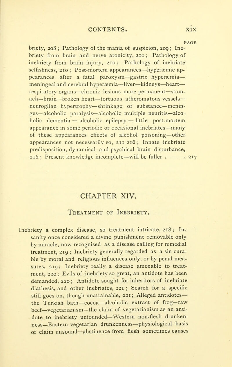 PAGE briety, 208 ; Pathology of the mania of suspicion, 209 ; Ine- briety from brain and nerve atonicity, 210 ; Pathology of inebriety from brain injury, 210 ; Pathology of inebriate selfishness, 210; Post-mortem appearances—hyperasmic ap- pearances after a fatal paroxysm—gastric hyperaemia— meningeal and cerebral hyperemia—liver—kidneys—heart— respiratory organs—chronic lesions more permanent—stom- ach—brain—broken heart—tortuous atheromatous vessels— neuroglian hypertrophy—shrinkage of substance—menin- ges—alcoholic paralysis—alcoholic multiple neuritis—alco- holic dementia — alcoholic epilepsy — little post-mortem appearance in some periodic or occasional inebriates—many of these appearances effects of alcohol poisoning—other appearances not necessarily so, 211-216; Innate inebriate predisposition, dynamical and psychical brain disturbance, 216 ; Present knowledge incomplete—will be fuller . . 217 CHAPTER XIV. Treatment of Inebriety. Inebriety a complex disease, so treatment intricate, 218 ; In- sanity once considered a divine punishment removable only by miracle, now recognised as a disease calling for remedial treatment, 219 ; Inebriety generally regarded as a sin cura- ble by moral and religious influences only, or by penal mea- sures, 219; Inebriety really a disease amenable to treat- ment, 220; Evils of inebriety so great, an antidote has been demanded, 220 ; Antidote sought for inheritors of inebriate diathesis, and other inebriates, 221 ; Search for a specific still goes on, though unattainable, 221; Alleged antidotes— the Turkish bath—cocoa—alcoholic extract of frog—raw beef—vegetarianism—the claim of vegetarianism as an anti- dote to inebriety unfounded—Western non-flesh drunken- ness—Eastern vegetarian drunkenness—physiological basis of claim unsound—abstinence from flesh sometimes causes