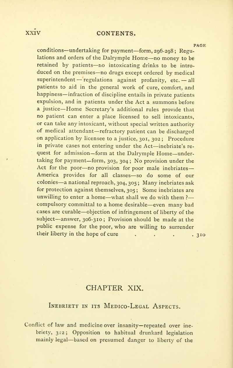 PAGE conditions—undertaking for payment—form, 2g6-2g8 ; Regu- lations and orders of the Dalrymple Home—no money to be retained by patients—no intoxicating drinks to be intro- duced on the premises—no drugs except ordered by medical superintendent — regulations against profanity, etc. — all patients to aid in the general work of cure, comfort, and happiness—infraction of discipline entails in private patients expulsion, and in patients under the Act a summons before a justice—Home Secretary's additional rules provide that no patient can enter a place licensed to sell intoxicants, or can take any intoxicant, without special written authority of medical attendant—refractory patient can be discharged on application by licensee to a justice, 301, 302 ; Procedure in private cases not entering under the Act—inebriate's re- quest for admission—form at the Dalrymple Home—under- taking for payment—form, 303, 304; No provision under the Act for the poor—no provision for poor male inebriates— America provides for all classes—so do some of our colonies—a national reproach, 304, 305; Many inebriates ask for protection against themselves, 305 ; Some inebriates are unwilling to enter a home—what shall we do with them ?— compulsory committal to a home desirable—even many bad cases are curable—objection of infringement of liberty of the subject—answer, 306-310; Provision should be made at the public expense for the poor, who are willing to surrender their liberty in the hope of cure . . . .310 CHAPTER XIX. Inebriety in its Medico-Legal Aspects. Conflict of law and medicine over insanity—repeated over ine- briety, 312; Opposition to habitual drunkard legislation mainly legal—based on presumed danger to liberty of the