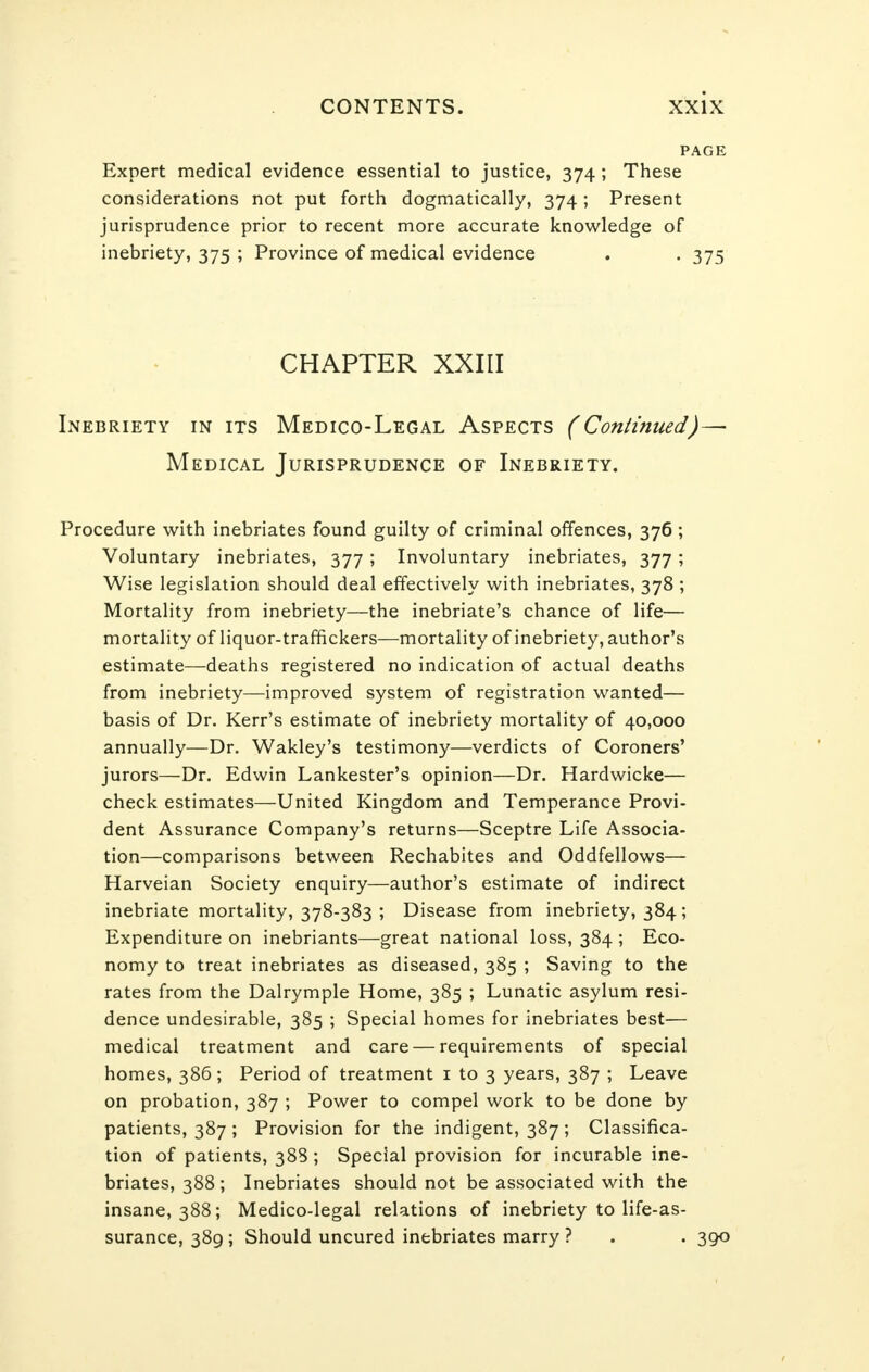 PAGE Expert medical evidence essential to justice, 374; These considerations not put forth dogmatically, 374 ; Present jurisprudence prior to recent more accurate knowledge of inebriety, 375 ; Province of medical evidence . . 375 CHAPTER XXIII Inebriety in its Medico-Legal Aspects (Continued)— Medical Jurisprudence of Inebriety. Procedure with inebriates found guilty of criminal offences, 376 ; Voluntary inebriates, 377 ; Involuntary inebriates, 377; Wise legislation should deal effectively with inebriates, 378 ; Mortality from inebriety—the inebriate's chance of life— mortality of liquor-traffickers—mortality of inebriety, author's estimate—deaths registered no indication of actual deaths from inebriety—improved system of registration wanted— basis of Dr. Kerr's estimate of inebriety mortality of 40,000 annually—Dr. Wakley's testimony—verdicts of Coroners' jurors—Dr. Edwin Lankester's opinion—Dr. Hardwicke— check estimates—United Kingdom and Temperance Provi- dent Assurance Company's returns—Sceptre Life Associa- tion—comparisons between Rechabites and Oddfellows— Harveian Society enquiry—author's estimate of indirect inebriate mortality, 378-383 ; Disease from inebriety, 384; Expenditure on inebriants—great national loss, 384 ; Eco- nomy to treat inebriates as diseased, 385 ; Saving to the rates from the Dalrymple Home, 385 ; Lunatic asylum resi- dence undesirable, 385 ; Special homes for inebriates best— medical treatment and care — requirements of special homes, 386; Period of treatment 1 to 3 years, 387 ; Leave on probation, 387 ; Power to compel work to be done by patients, 387 ; Provision for the indigent, 387 ; Classifica- tion of patients, 388 ; Special provision for incurable ine- briates, 388; Inebriates should not be associated with the insane, 388; Medico-legal relations of inebriety to life-as- surance, 389; Should uncured inebriates marry ? . . 390