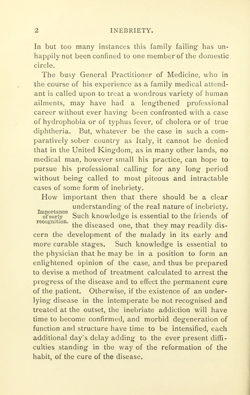 In but too many instances this family failing- has un- happily not been confined to one member of the domestic circle. The busy General Practitioner of Medicine, who in the course of his experience as a family medical attend- ant is called upon to treat a wondrous variety of human ailments, may have had a lengthened professional career without ever having- been confronted with a case of hydrophobia or of typhus fever, of cholera or of true diphtheria. But, whatever be the case in such a com- paratively sober country as Italy, it cannot be denied that in the United Kingdom, as in many other lands, no medical man, however small his practice, can hope to pursue his professional calling* for any long- period without being- called to most piteous and intractable cases of some form of inebriety. How important then that there should be a clear understanding of the real nature of inebriety. of early Such knowledge is essential to the friends of recognition. , ,. , , , ... ,. the diseased one, that they may readily dis- cern the development of the malady in its early and more curable stages. Such knowledg-e is essential to the physician that he may be in a position to form an enlightened opinion of the case, and thus be prepared to devise a method of treatment calculated to arrest the progress of the disease and to effect the permanent cure of the patient. Otherwise, if the existence of an under- lying* disease in the intemperate be not recognised and treated at the outset, the inebriate addiction will have time to become confirmed, and morbid degeneration of function and structure have time to be intensified, each additional day's delay adding to the ever present diffi- culties standing in the way of the reformation of the habit, of the cure of the disease.