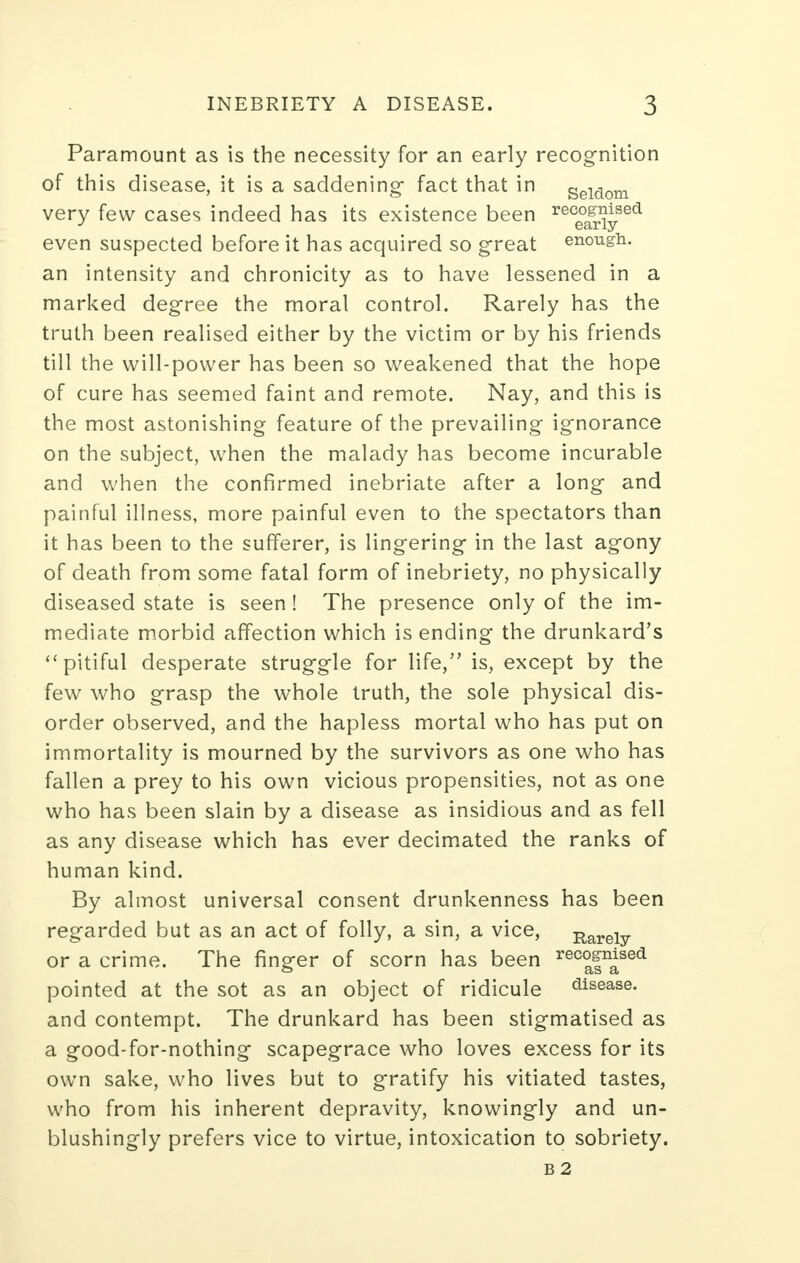 Paramount as is the necessity for an early recognition of this disease, it is a saddening- fact that in seiaom very few cases indeed has its existence been rec°^nySed even suspected before it has acquired so great enough, an intensity and chronicity as to have lessened in a marked degree the moral control. Rarely has the truth been realised either by the victim or by his friends till the will-power has been so weakened that the hope of cure has seemed faint and remote. Nay, and this is the most astonishing feature of the prevailing ignorance on the subject, when the malady has become incurable and when the confirmed inebriate after a long and painful illness, more painful even to the spectators than it has been to the sufferer, is lingering in the last agony of death from some fatal form of inebriety, no physically diseased state is seen ! The presence only of the im- mediate morbid affection which is ending the drunkard's pitiful desperate struggle for life, is, except by the few who grasp the whole truth, the sole physical dis- order observed, and the hapless mortal who has put on immortality is mourned by the survivors as one who has fallen a prey to his own vicious propensities, not as one who has been slain by a disease as insidious and as fell as any disease which has ever decimated the ranks of human kind. By almost universal consent drunkenness has been regarded but as an act of folly, a sin, a vice, Rareiy or a crime. The finger of scorn has been rec°fnaSed pointed at the sot as an object of ridicule disease, and contempt. The drunkard has been stigmatised as a good-for-nothing scapegrace who loves excess for its own sake, who lives but to gratify his vitiated tastes, who from his inherent depravity, knowingly and un- blushingly prefers vice to virtue, intoxication to sobriety. b 2