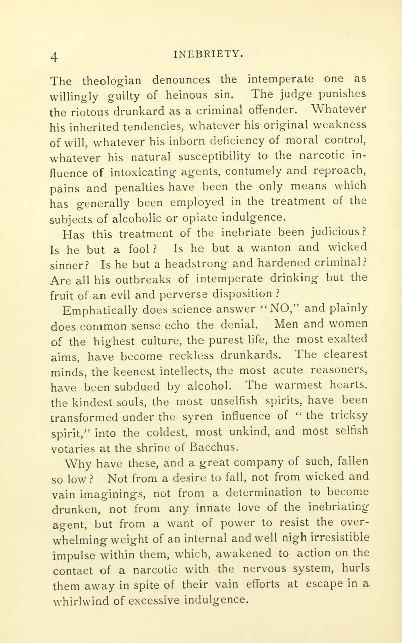 The theologian denounces the intemperate one as willingly guilty of heinous sin. The judge punishes the riotous drunkard as a criminal offender. Whatever his inherited tendencies, whatever his original weakness of will, whatever his inborn deficiency of moral control, whatever his natural susceptibility to the narcotic in- fluence of intoxicating agents, contumely and reproach, pains and penalties have been the only means which has generally been employed in the treatment of the subjects of alcoholic or opiate indulgence. Has this treatment of the inebriate been judicious? Is he but a fool ? Is he but a wanton and wicked sinner? Is he but a headstrong and hardened criminal? Are all his outbreaks of intemperate drinking but the fruit of an evil and perverse disposition ? Emphatically does science answer NO, and plainly does common sense echo the denial. Men and women of the highest culture, the purest life, the most exalted aims, have become reckless drunkards. The clearest minds, the keenest intellects, the most acute reasoners, have been subdued by alcohol. The warmest hearts, the kindest souls, the most unselfish spirits, have been transformed under the syren influence of  the tricksy spirit, into the coldest, most unkind, and most selfish votaries at the shrine of Bacchus. Why have these, and a great company of such, fallen so low ? Not from a desire to fall, not from wicked and vain imaginings, not from a determination to become drunken, not from any innate love of the inebriating agent, but from a want of power to resist the over- whelming weight of an internal and well nigh irresistible impulse within them, which, awakened to action on the contact of a narcotic with the nervous system, hurls them away in spite of their vain efforts at escape in a whirlwind of excessive indulgence.