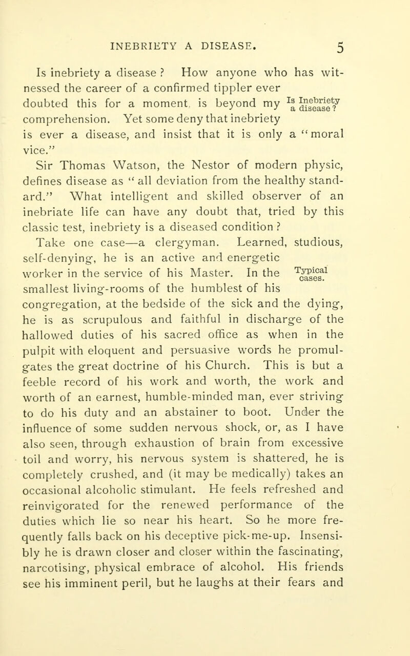 Is inebriety a disease ? How anyone who has wit- nessed the career of a confirmed tippler ever doubted this for a moment, is beyond my ^disease?7 comprehension. Yet some deny that inebriety is ever a disease, and insist that it is only a  moral vice. Sir Thomas Watson, the Nestor of modern physic, defines disease as  all deviation from the healthy stand- ard. What intelligent and skilled observer of an inebriate life can have any doubt that, tried by this classic test, inebriety is a diseased condition ? Take one case—a clergyman. Learned, studious, self-denying, he is an active and energetic worker in the service of his Master. In the T^icaal smallest living-rooms of the humblest of his congregation, at the bedside of the sick and the dying, he is as scrupulous and faithful in discharge of the hallowed duties of his sacred office as when in the pulpit with eloquent and persuasive words he promul- gates the great doctrine of his Church. This is but a feeble record of his work and worth, the work and worth of an earnest, humble-minded man, ever striving to do his duty and an abstainer to boot. Under the influence of some sudden nervous shock, or, as I have also seen, through exhaustion of brain from excessive toil and worry, his nervous system is shattered, he is completely crushed, and (it may be medically) takes an occasional alcoholic stimulant. He feels refreshed and reinvigorated for the renewed performance of the duties which lie so near his heart. So he more fre- quently falls back on his deceptive pick-me-up. Insensi- bly he is drawn closer and closer within the fascinating, narcotising, physical embrace of alcohol. His friends see his imminent peril, but he laughs at their fears and