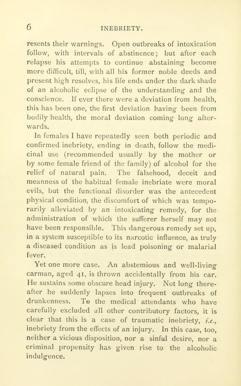 resents their warnings. Open outbreaks of intoxication follow, with intervals of abstinence; but after each relapse his attempts to continue abstaining become more difficult, till, with all his former noble deeds and present high resolves, his life ends under the dark shade of an alcoholic eclipse of the understanding and the conscience. If ever there were a deviation from health, this has been one, the first deviation having been from bodily health, the moral deviation coming long after- wards. In females I have repeatedly seen both periodic and confirmed inebriety, ending in death, follow the medi- cinal use (recommended usually by the mother or by some female friend of the family) of alcohol for the relief of natural pain. The falsehood, deceit and meanness of the habitual female inebriate were moral evils, but the functional disorder was the antecedent physical condition, the discomfort of which was tempo- rarily alleviated by an intoxicating remedy, for the administration of which the sufferer herself may not have been responsible. This dangerous remedy set up, in a system susceptible to its narcotic influence, as truly a diseased condition as is lead poisoning or malarial fever. Yet one more case. An abstemious and well-living carman, aged 41, is thrown accidentally from his car. He sustains some obscure head injury. Not long there- after he suddenly lapses into frequent outbreaks of drunkenness. To the medical attendants who have carefully excluded all other contributory factors, it is clear that this is a case of traumatic inebriety, i.e., inebriety from the effects of an injury. In this case, too, neither a vicious disposition, nor a sinful desire, nor a criminal propensity has given rise to the alcoholic indulgence.
