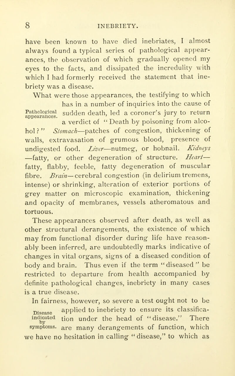 have been known to have died inebriates, I almost always found a typical series of pathological appear- ances, the observation of which gradually opened my eyes to the facts, and dissipated the incredulity with which I had formerly received the statement that ine- briety was a disease. What were those appearances, the testifying to which has in a number of inquiries into the cause of Pathological sudden death, led a coroner's jury to return appearances. ' J J a verdict of  Death by poisoning from alco- hol ?  Stomach—patches of congestion, thickening of walls, extravasation of grumous blood, presence of undigested food. Liver—nutmeg, or hobnail. Kidneys —fatty, or other degeneration of structure. Heart— fatty, flabby, feeble, fatty degeneration of muscular fibre. Brain— cerebral congestion (in delirium tremens, intense) or shrinking, alteration of exterior portions of grey matter on microscopic examination, thickening and opacity of membranes, vessels atheromatous and tortuous. These appearances observed after death, as well as other structural derangements, the existence of which may from functional disorder during life have reason- ably been inferred, are undoubtedly marks indicative of changes in vital organs, signs of a diseased condition of body and brain. Thus even if the term diseased be restricted to departure from health accompanied by definite pathological changes, inebriety in many cases is a true disease. In fairness, however, so severe a test ought not to be Disease applied to inebriety to ensure its classifica- indicated t}on urK}er the head of disease. There fey symptoms. are many derangements of function, which we have no hesitation in calling disease, to which as