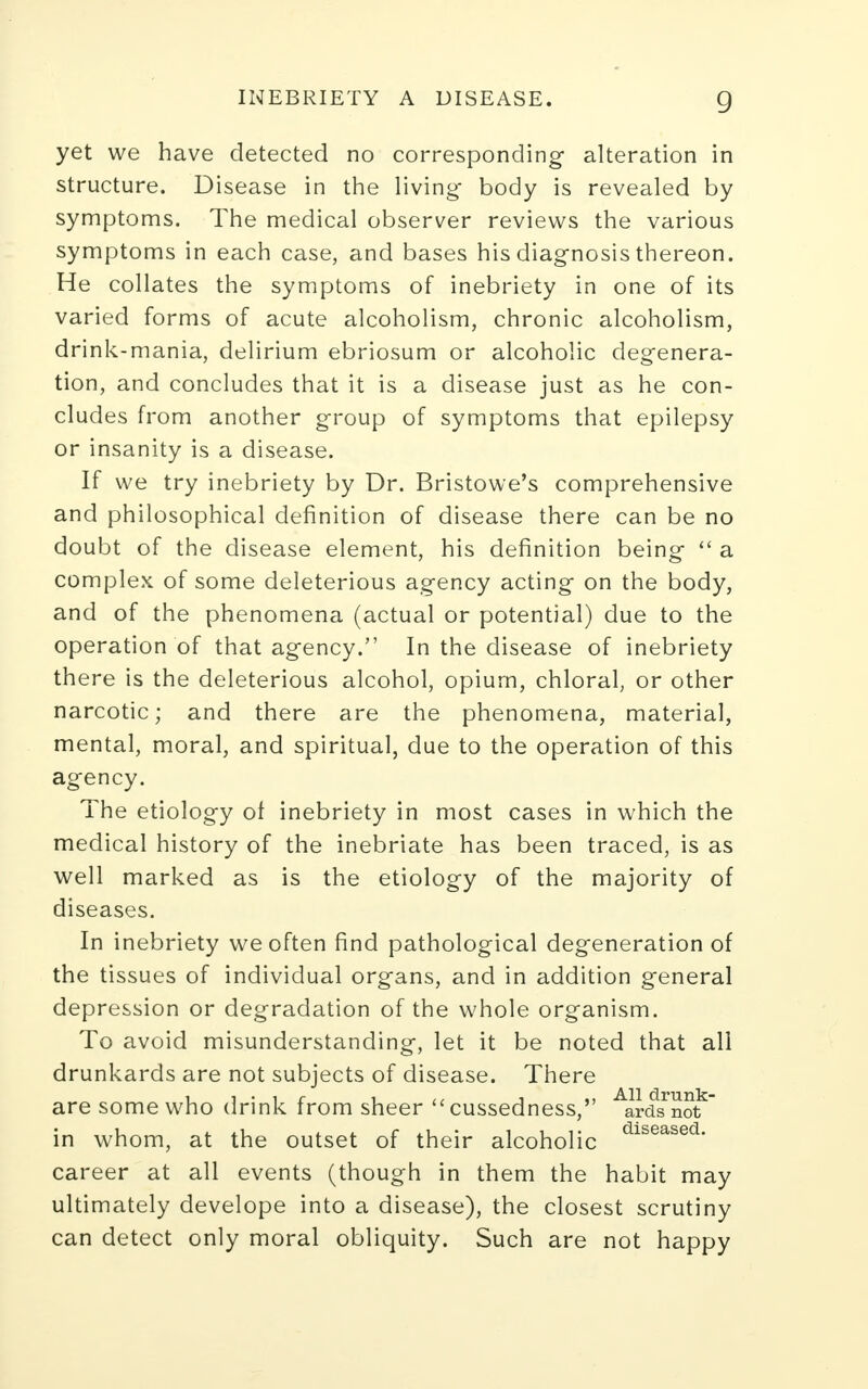 yet we have detected no corresponding alteration in structure. Disease in the living- body is revealed by symptoms. The medical observer reviews the various symptoms in each case, and bases his diagnosis thereon. He collates the symptoms of inebriety in one of its varied forms of acute alcoholism, chronic alcoholism, drink-mania, delirium ebriosum or alcoholic degenera- tion, and concludes that it is a disease just as he con- cludes from another group of symptoms that epilepsy or insanity is a disease. If we try inebriety by Dr. Bristowe's comprehensive and philosophical definition of disease there can be no doubt of the disease element, his definition being a complex of some deleterious agency acting on the body, and of the phenomena (actual or potential) due to the operation of that agency. In the disease of inebriety there is the deleterious alcohol, opium, chloral, or other narcotic; and there are the phenomena, material, mental, moral, and spiritual, due to the operation of this agency. The etiology ot inebriety in most cases in which the medical history of the inebriate has been traced, is as well marked as is the etiology of the majority of diseases. In inebriety we often find pathological degeneration of the tissues of individual organs, and in addition general depression or degradation of the whole organism. To avoid misunderstanding, let it be noted that all drunkards are not subjects of disease. There are some who drink from sheer cussedness, Aardsnof in whom, at the outset of their alcoholic dlseased- career at all events (though in them the habit may ultimately develope into a disease), the closest scrutiny can detect only moral obliquity. Such are not happy
