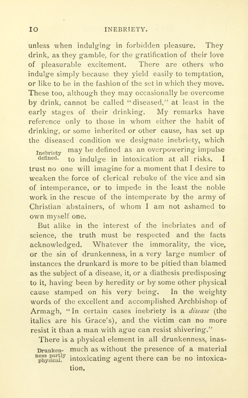 unless when indulging in forbidden pleasure. They drink, as they gamble, for the gratification of their love of pleasurable excitement. There are others who indulge simply because they yield easily to temptation, or like to be in the fashion of the set in which they move. These too, although they may occasionally be overcome by drink, cannot be called diseased, at least in the early stages of their drinking. My remarks have reference only to those in whom either the habit of drinking, or some inherited or other cause, has set up the diseased condition we designate inebriety, which inebriety may defined as an overpowering impulse defined. t0 indulge in intoxication at all risks. I trust no one will imagine for a moment that I desire to weaken the force of clerical rebuke of the vice and sin of intemperance, or to impede in the least the noble work in the rescue of the intemperate by the army of Christian abstainers, of whom I am not ashamed to own myself one. But alike in the interest of the inebriates and of science, the truth must be respected and the facts acknowledged. Whatever the immorality, the vice, or the sin of drunkenness, in a very large number of instances the drunkard is more to be pitied than blamed as the subject of a disease, it, or a diathesis predisposing to it, having been by heredity or by some other physical cause stamped on his very being. In the weighty words of the excellent and accomplished Archbishop of Armagh,  In certain cases inebriety is a disease (the italics are his Grace's), and the victim can no more resist it than a man with ague can resist shivering. There is a physical element in all drunkenness, inas- Dmnken- much as without the presence of a material npny£cai!y intoxicating agent there can be no intoxica- tion.
