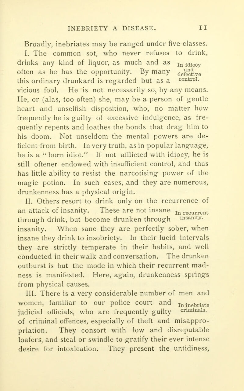 Broadly, inebriates may be ranged under five classes. I. The common sot, who never refuses to drink, drinks any kind of liquor, as much and as In idiocy often as he has the opportunity. By many defec?ive this ordinary drunkard is regarded but as a control, vicious fool. He is not necessarily so, by any means. He, or (alas, too often) she, may be a person of gentle heart and unselfish disposition, who, no matter how frequently he is guilty of excessive indulgence, as fre- quently repents and loathes the bonds that drag him to his doom. Not unseldom the mental powers are de- ficient from birth. In very truth, as in popular language, he is a  born idiot. If not afflicted with idiocy, he is still oftener endowed with insufficient control, and thus has little ability to resist the narcotising power of the magic potion. In such cases, and they are numerous, drunkenness has a physical origin. II. Others resort to drink only on the recurrence of an attack of insanity. These are not insane Inreclirrent through drink, but become drunken through insanity, insanity. When sane they are perfectly sober, when insane they drink to insobriety. In their lucid intervals they are strictly temperate in their habits, and well conducted in their walk and conversation. The drunken outburst is but the mode in which their recurrent mad- ness is manifested. Here, again, drunkenness springs from physical causes. III. There is a very considerable number of men and women, familiar to our police court and ininebriats judicial officials, who are frequently guilty criminals, of criminal offences, especially of theft and misappro- priation. They consort with low and disreputable loafers', and steal or swindle to gratify their ever intense desire for intoxication. They present the untidiness,