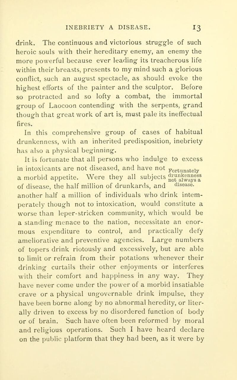 drink. The continuous and victorious struggle of such heroic souls with their hereditary enemy, an enemy the more powerful because ever leading its treacherous life within their breasts, presents to my mind such a glorious conflict, such an august spectacle, as should evoke the highest efforts of the painter and the sculptor. Before so protracted and so lofty a combat, the immortal group of Laocoon contending with the serpents, grand though that great work of art is, must pale its ineffectual fires. In this comprehensive group of cases of habitual drunkenness, with an inherited predisposition, inebriety has also a physical beginning. It is fortunate that all persons who indulge to excess in intoxicants are not diseased, and have not Fortunately a morbid appetite. Were they all subjects ^^™|aa8 of disease, the half million of drunkards, and disease, another half a million of individuals who drink intem- perately though not to intoxication, would constitute a worse than leper-stricken community, which would be a standing menace to the nation, necessitate an enor- mous expenditure to control, and practically defy ameliorative and preventive agencies. Large numbers of topers drink riotously and excessively, but are able to limit or refrain from their potations whenever their drinking curtails their other enjoyments or interferes with their comfort and happiness in any way. They have never come under the power of a morbid insatiable crave or a physical ungovernable drink impulse, they have been borne along by no abnormal heredity, or liter- ally driven to excess by no disordered function of body or of brain. Such have often been reformed by moral and religious operations. Such I have heard declare on the public platform that they had been, as it were by
