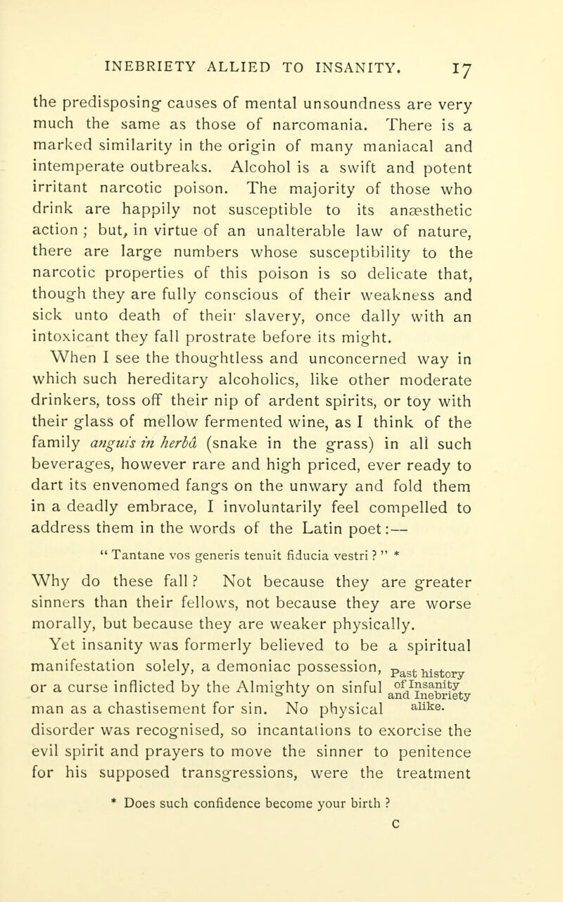 the predisposing- causes of mental unsoundness are very much the same as those of narcomania. There is a marked similarity in the origin of many maniacal and intemperate outbreaks. Alcohol is a swift and potent irritant narcotic poison. The majority of those who drink are happily not susceptible to its anaesthetic action ; but, in virtue of an unalterable law of nature, there are large numbers whose susceptibility to the narcotic properties of this poison is so delicate that, though they are fully conscious of their weakness and sick unto death of their slavery, once dally with an intoxicant they fall prostrate before its might. When I see the thoughtless and unconcerned way in which such hereditary alcoholics, like other moderate drinkers, toss off their nip of ardent spirits, or toy with their glass of mellow fermented wine, as I think of the family anguis in herbd (snake in the grass) in all such beverages, however rare and high priced, ever ready to dart its envenomed fangs on the unwary and fold them in a deadly embrace, I involuntarily feel compelled to address them in the words of the Latin poet: —  Tantane vos generis tenuit fiducia vestri ?  * Why do these fall ? Not because they are greater sinners than their fellows, not because they are worse morally, but because they are weaker physically. Yet insanity was formerly believed to be a spiritual manifestation solely, a demoniac possession, Past history or a curse inflicted by the Almisfhtv on sinful oflI?sa?i^yJ. J & J and. Inebriety man as a chastisement for sin. No physical alike, disorder was recognised, so incantations to exorcise the evil spirit and prayers to move the sinner to penitence for his supposed transgressions, were the treatment * Does such confidence become your birth ?
