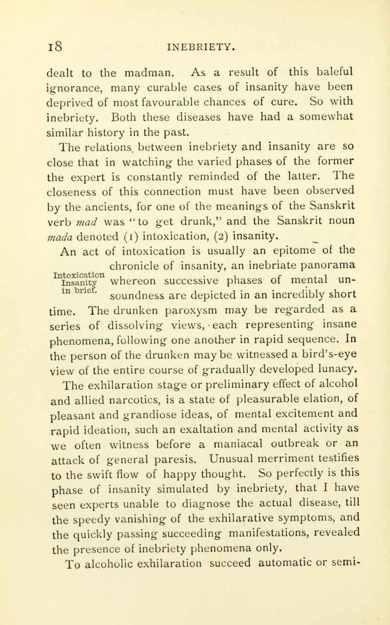 dealt to the madman. As a result of this baleful ignorance, many curable cases of insanity have been deprived of most favourable chances of cure. So with inebriety. Both these diseases have had a somewhat similar history in the past. The relations, between inebriety and insanity are so close that in watching the varied phases of the former the expert is constantly reminded of the latter. The closeness of this connection must have been observed by the ancients, for one of the meanings of the Sanskrit verb mad was to get drunk, and the Sanskrit noun mada denoted (i) intoxication, (2) insanity. An act of intoxication is usually an epitome of the chronicle of insanity, an inebriate panorama Inin5nityn whereon successive phases of mental un- m brief. sounc|ness are depicted in an incredibly short time. The drunken paroxysm may be regarded as a series of dissolving views,-each representing insane phenomena, following one another in rapid sequence. In the person of the drunken maybe witnessed a bird's-eye view of the entire course of gradually developed lunacy. The exhilaration stage or preliminary effect of alcohol and allied narcotics, is a state of pleasurable elation, of pleasant and grandiose ideas, of mental excitement and rapid ideation, such an exaltation and mental activity as we often witness before a maniacal outbreak or an attack of general paresis. Unusual merriment testifies to the swift flow of happy thought. So perfectly is this phase of insanity simulated by inebriety, that I have seen experts unable to diagnose the actual disease, till the speedy vanishing of the exhilarative symptoms, and the quickly passing succeeding manifestations, revealed the presence of inebriety phenomena only. To alcoholic exhilaration succeed automatic or semi-