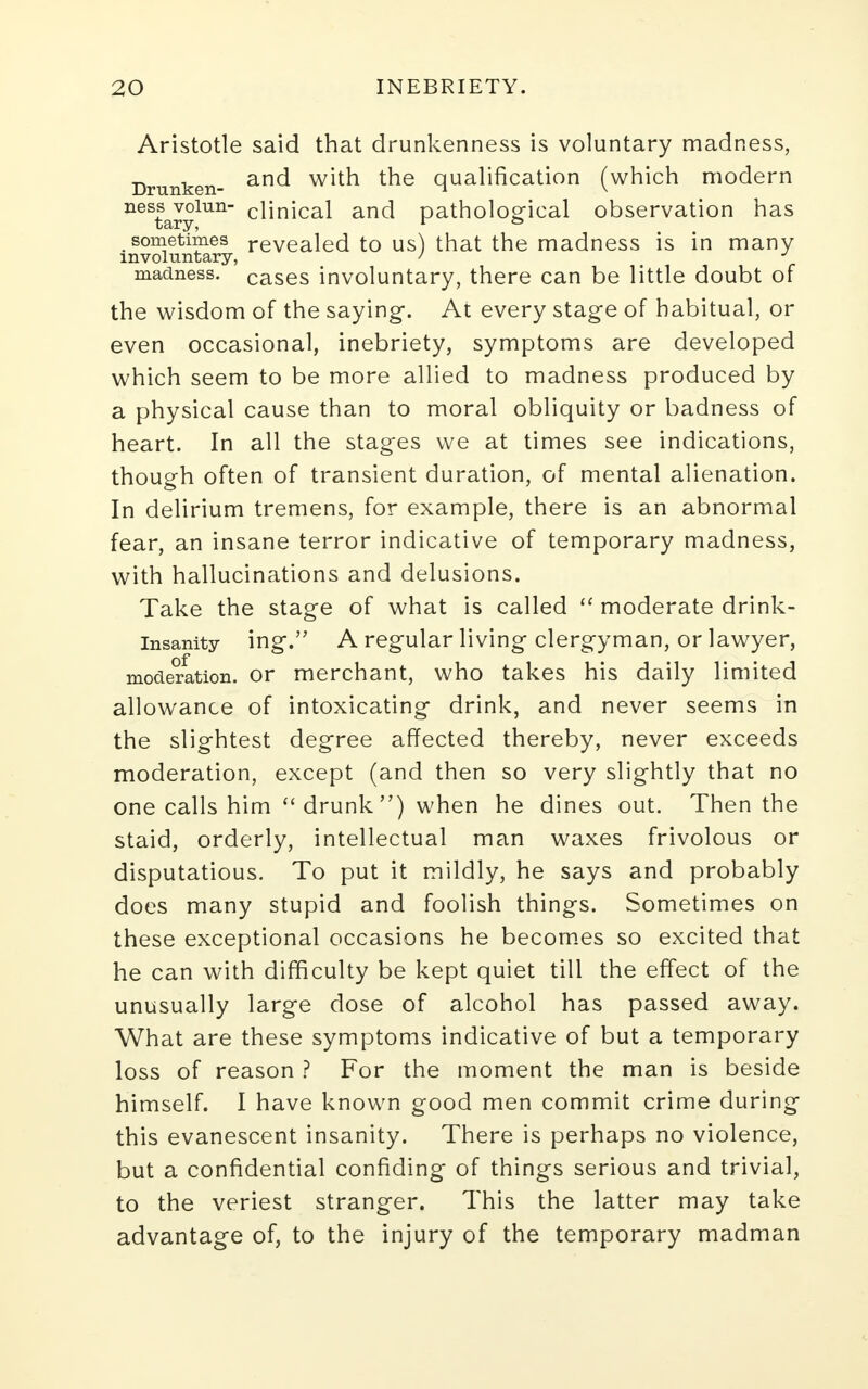 Aristotle said that drunkenness is voluntary madness, Drunken- an<^ w^ ^e qualificati°n (which modern nestarylun climcal an<^ patholog-ical observation has sometimes revealed to us) that the madness is in many involuntary, ' J madness, cases involuntary, there can be little doubt of the wisdom of the saying. At every stage of habitual, or even occasional, inebriety, symptoms are developed which seem to be more allied to madness produced by a physical cause than to moral obliquity or badness of heart. In all the stages we at times see indications, though often of transient duration, of mental alienation. In delirium tremens, for example, there is an abnormal fear, an insane terror indicative of temporary madness, with hallucinations and delusions. Take the stage of what is called  moderate drink- insanity ing. A regular living clergyman, or lawyer, moderation, or merchant, who takes his daily limited allowance of intoxicating drink, and never seems in the slightest degree affected thereby, never exceeds moderation, except (and then so very slightly that no one calls him drunk) when he dines out. Then the staid, orderly, intellectual man waxes frivolous or disputatious. To put it mildly, he says and probably does many stupid and foolish things. Sometimes on these exceptional occasions he becomes so excited that he can with difficulty be kept quiet till the effect of the unusually large dose of alcohol has passed away. What are these symptoms indicative of but a temporary loss of reason ? For the moment the man is beside himself. I have known good men commit crime during this evanescent insanity. There is perhaps no violence, but a confidential confiding- of things serious and trivial, to the veriest stranger. This the latter may take advantage of, to the injury of the temporary madman