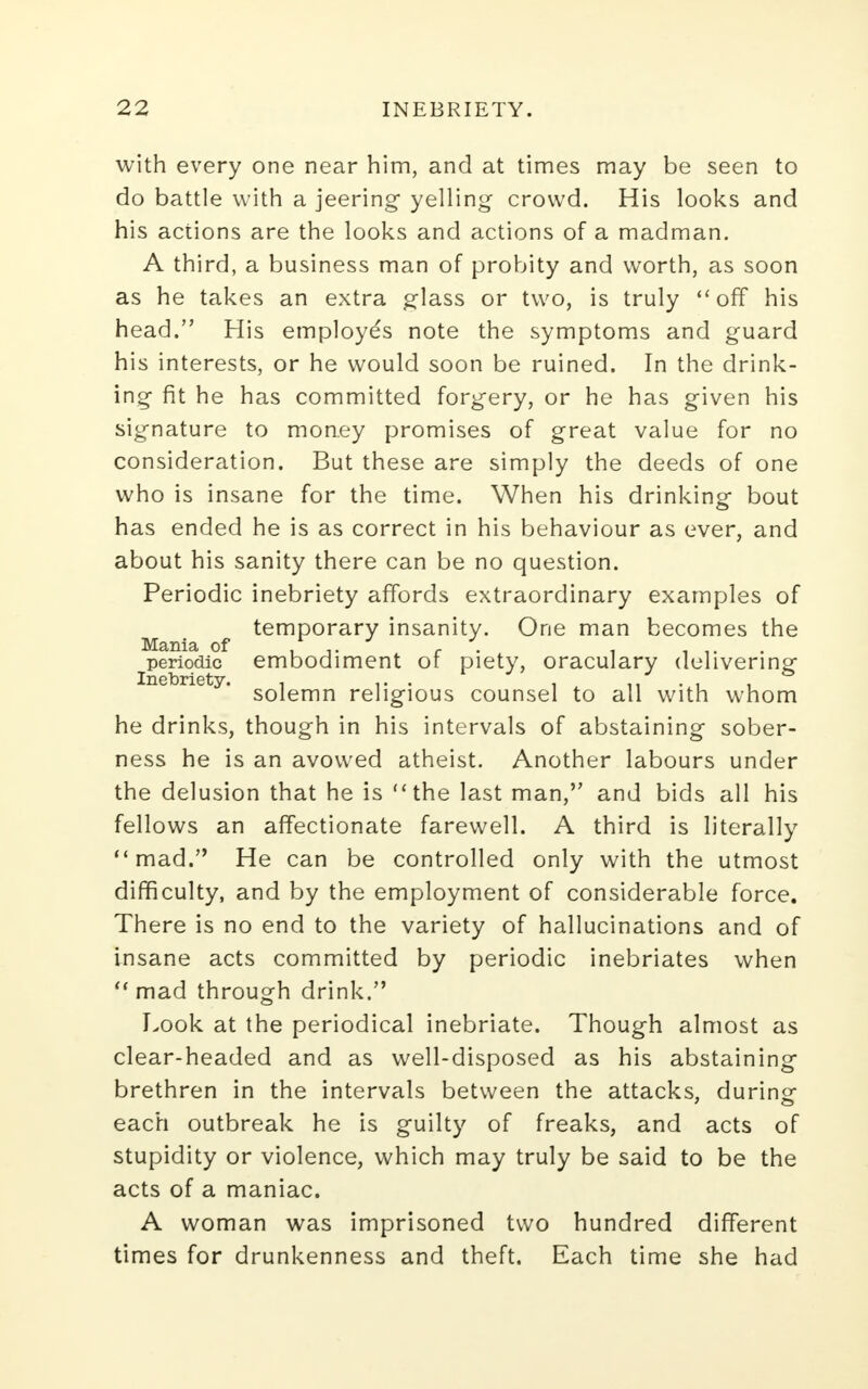 with every one near him, and at times may be seen to do battle with a jeering yelling crowd. His looks and his actions are the looks and actions of a madman. A third, a business man of probity and worth, as soon as he takes an extra glass or two, is truly off his head. His employe's note the symptoms and guard his interests, or he would soon be ruined. In the drink- ing fit he has committed forgery, or he has given his signature to money promises of great value for no consideration. But these are simply the deeds of one who is insane for the time. When his drinking bout has ended he is as correct in his behaviour as ever, and about his sanity there can be no question. Periodic inebriety affords extraordinary examples of temporary insanity. One man becomes the Mania of , ,. - . . . periodic embodiment or piety, oraculary delivering inebriety. so]emn re]jgjous counsel to all with whom he drinks, though in his intervals of abstaining sober- ness he is an avowed atheist. Another labours under the delusion that he is the last man, and bids all his fellows an affectionate farewell. A third is literally mad. He can be controlled only with the utmost difficulty, and by the employment of considerable force. There is no end to the variety of hallucinations and of insane acts committed by periodic inebriates when  mad through drink. Look at the periodical inebriate. Though almost as clear-headed and as well-disposed as his abstaining brethren in the intervals between the attacks, during each outbreak he is guilty of freaks, and acts of stupidity or violence, which may truly be said to be the acts of a maniac. A woman was imprisoned two hundred different times for drunkenness and theft. Each time she had