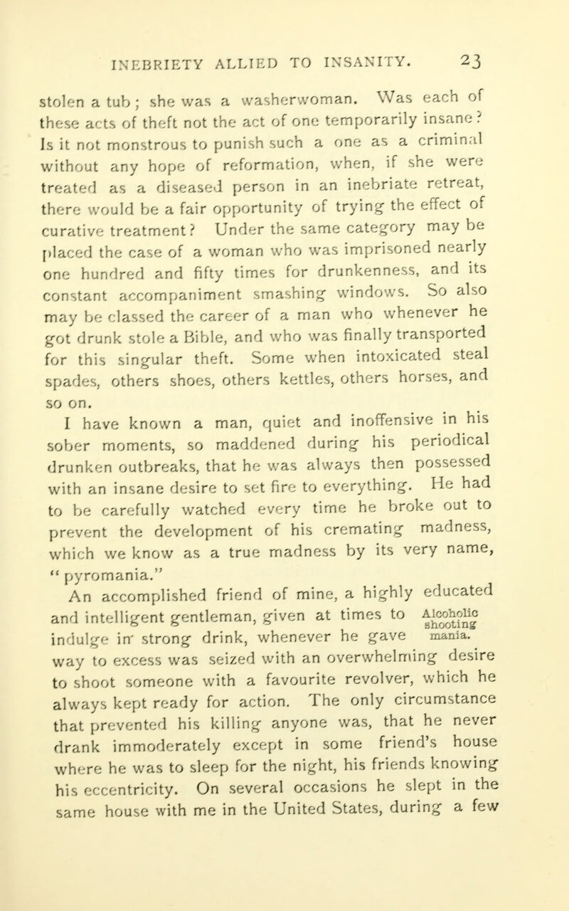 stolen a tub ; she was a washerwoman. Was each of these acts of theft not the act of one temporarily insane ? Is it not monstrous to punish such a one as a criminal without any hope of reformation, when, if she were treated as a diseased person in an inebriate retreat, there would be a fair opportunity of trying- the effect of curative treatment? Under the same category maybe placed the case of a woman who was imprisoned nearly one hundred and fifty times for drunkenness, and its constant accompaniment smashing windows. So also may be classed the career of a man who whenever he got drunk stole a Bible, and who was finally transported for this singular theft. Some when intoxicated steal spades, others shoes, others kettles, others horses, and so on. I have known a man, quiet and inoffensive in his sober moments, so maddened during his periodical drunken outbreaks, that he was always then possessed with an insane desire to set fire to everything. He had to be carefully watched every time he broke out to prevent the development of his cremating madness, which we know as a true madness by its very name, M pyromania. An accomplished friend of mine, a highly educated and intelligent gentleman, given at times to ^cohoiic indulge in' strong drink, whenever he gave mania. way to excess was seized with an overwhelming desire to shoot someone with a favourite revolver, which he always kept ready for action. The only circumstance that prevented his killing anyone was, that he never drank immoderately except in some friend's house where he was to sleep for the night, his friends knowing his eccentricity. On several occasions he slept in the same house with me in the United States, during a few