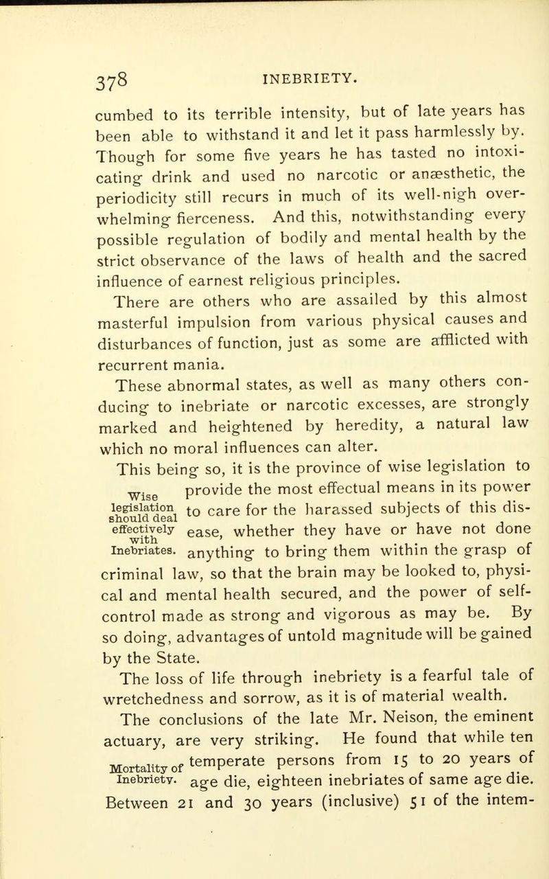 cumbed to its terrible intensity, but of late years has been able to withstand it and let it pass harmlessly by. Though for some five years he has tasted no intoxi- cating- drink and used no narcotic or anaesthetic, the periodicity still recurs in much of its well-nigh over- whelming fierceness. And this, notwithstanding every possible regulation of bodily and mental health by the strict observance of the laws of health and the sacred influence of earnest religious principles. There are others who are assailed by this almost masterful impulsion from various physical causes and disturbances of function, just as some are afflicted with recurrent mania. These abnormal states, as well as many others con- ducing to inebriate or narcotic excesses, are strongly marked and heightened by heredity, a natural law which no moral influences can alter. This being so, it is the province of wise legislation to Wise provide the most effectual means in its power legislation to care for the harassed subjects of this dis- should deal effectively ease whether they have or have not done with ' J .... c inebriates, anything to bring them within the grasp ot criminal law, so that the brain may be looked to, physi- cal and mental health secured, and the power of self- control made as strong and vigorous as may be. By so doing, advanUigesof untold magnitude will be gained by the State. The loss of life through inebriety is a fearful tale of wretchedness and sorrow, as it is of material wealth. The conclusions of the late Mr. Neison. the eminent actuary, are very striking. He found that while ten Mortality of temperate persons from 15 to 20 years of inebriety. a^e die, eighteen inebriates of same age die. Between 21 and 30 years (inclusive) 51 of the intern-
