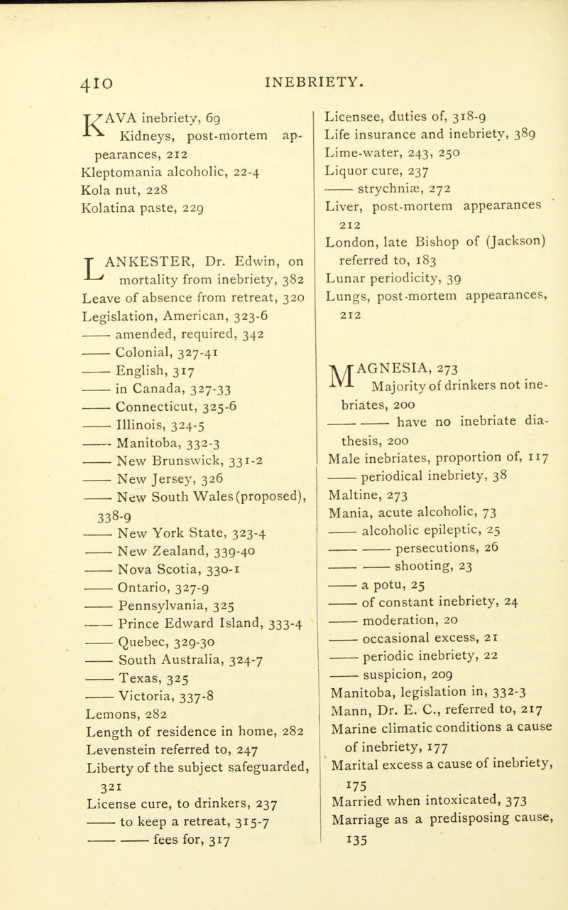 4io TZAVA inebriety, 69 J-*- Kidneys, post-mortem ap- pearances, 212 Kleptomania alcoholic, 22-4 Kola nut, 228 Kolatina paste, 229 T ANKESTER, Dr. Edwin, on ' mortality from inebriety, 382 Leave of absence from retreat, 320 Legislation, American, 323-6 amended, required, 342 Colonial, 327-41 English, 317 in Canada, 327-33 Connecticut, 325-6 Illinois, 324-5 Manitoba, 332-3 New Brunswick, 331-2 New Jersey, 326 ■ New South Wales (proposed), 338-9 New York State, 323-4 New Zealand, 339-40 Nova Scotia, 330-1 Ontario, 327-9 Pennsylvania, 325 Prince Edward Island, 333-4 Quebec, 329-30 South Australia, 324-7 Texas, 325 Victoria, 337-8 Lemons, 282 Length of residence in home, 282 Levenstein referred to, 247 Liberty of the subject safeguarded, 321 License cure, to drinkers, 237 to keep a retreat, 315-7 fees for, 317 Licensee, duties of, 318-9 Life insurance and inebriety, 389 Lime-water, 243, 250 Liquor cure, 237 strychniae, 272 Liver, post-mortem appearances 212 London, late Bishop of (Jackson) referred to, 183 Lunar periodicity, 39 Lungs, post-mortem appearances, 212 MAGNESIA, 273 Majority of drinkers not ine- briates, 200 have no inebriate dia- thesis, 200 Male inebriates, proportion of, 117 periodical inebriety, 38 Maltine, 273 Mania, acute alcoholic, 73 alcoholic epileptic, 25 persecutions, 26 shooting, 23 a potu, 25 of constant inebriety, 24 moderation, 20 occasional excess, 21 periodic inebriety, 22 suspicion, 209 Manitoba, legislation in, 332-3 Mann, Dr. E. C, referred to, 217 Marine climatic conditions a cause of inebriety, 177 Marital excess a cause of inebriety, 175 Married when intoxicated, 373 Marriage as a predisposing cause, 135