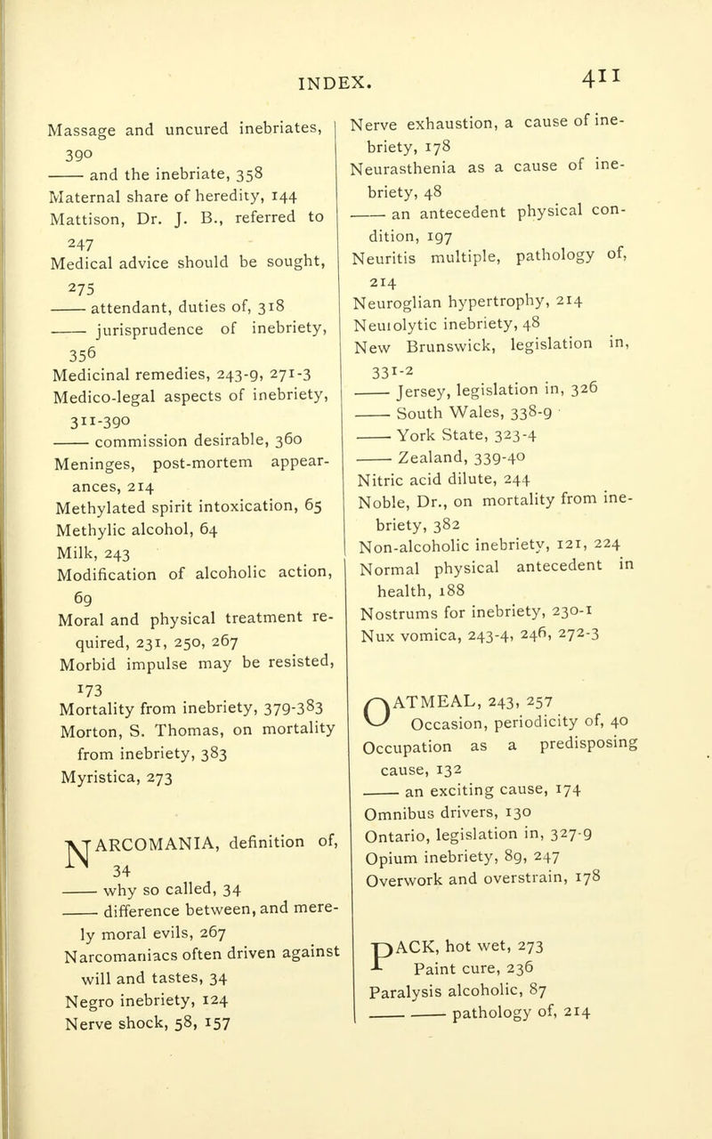 Massage and uncured inebriates, 390 and the inebriate, 358 Maternal share of heredity, 144 Mattison, Dr. J. B., referred to 247 Medical advice should be sought, 275 attendant, duties of, 318 jurisprudence of inebriety, 356 Medicinal remedies, 243-g, 271-3 Medico-legal aspects of inebriety, 311-390 commission desirable, 360 Meninges, post-mortem appear- ances, 214 Methylated spirit intoxication, 65 Methylic alcohol, 64 Milk, 243 Modification of alcoholic action, 69 Moral and physical treatment re- quired, 231, 250, 267 Morbid impulse may be resisted, 173 Mortality from inebriety, 379-383 Morton, S. Thomas, on mortality from inebriety, 383 Myristica, 273 VTARCOMANIA, definition of, ^ 34 why so called, 34 difference between, and mere- ly moral evils, 267 Narcomaniacs often driven against will and tastes, 34 Negro inebriety, 124 Nerve shock, 58, 157 Nerve exhaustion, a cause of ine- briety, 178 Neurasthenia as a cause of ine- briety, 48 an antecedent physical con- dition, 197 Neuritis multiple, pathology of, 214 Neuroglian hypertrophy, 214 Neuiolytic inebriety, 48 New Brunswick, legislation in, 331-2 Jersey, legislation in, 326 South Wales, 338-9 York State, 323-4 Zealand, 339-4° Nitric acid dilute, 244 Noble, Dr., on mortality from ine- briety, 382 Non-alcoholic inebriety, 121, 224 Normal physical antecedent in health, 188 Nostrums for inebriety, 230-1 Nux vomica, 243-4, 246, 272-3 OATMEAL, 243, 257 Occasion, periodicity of, 40 Occupation as a predisposing cause, 132 an exciting cause, 174 Omnibus drivers, 130 Ontario, legislation in, 327-9 Opium inebriety, 89, 247 Overwork and overstrain, 178 PACK, hot wet, 273 Paint cure, 236 Paralysis alcoholic, 87 pathology of, 214