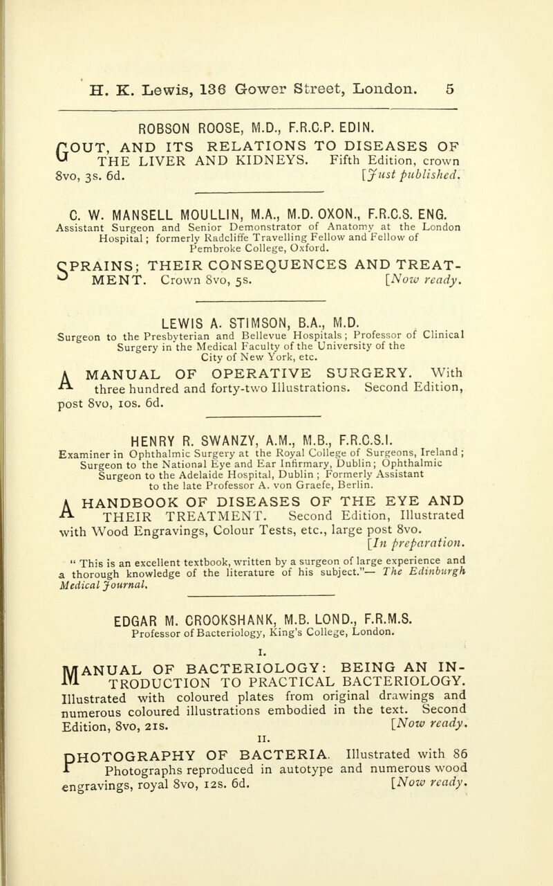 ROBSON ROOSE, M.D., F.R.C.P. EDIN. OUT, AND ITS RELATIONS TO DISEASES OF THE LIVER AND KIDNEYS. Fifth Edition, crown 8vo, 3s. 6d. [Just published. G C. W. MANSELL MOULLIN, M.A., M.D. OXON., F.R.C.S. ENG. Assistant Surgeon and Senior Demonstrator of Anatomy at the London Hospital; formerly Radcliffe Travelling Fellow and Fellow of Pembroke College, Oxford. CPRAINS; THEIR CONSEQUENCES AND TREAT- ^ MENT. Crown 8vo, 5s. [Now ready. LEWIS A. STIMSON, B.A., M.D. Surgeon to the Presbyterian and Bellevue Hospitals; Professor of Clinical Surgery in the Medical Faculty of the University of the City of New York, etc. AMANUAL OF OPERATIVE SURGERY. With three hundred and forty-two Illustrations. Second Edition, post 8vo, 10s. 6d. HENRY R. SWANZY, A.M., M.B., F.R.C.S.I. Examiner in Ophthalmic Surgery at the Royal College of Surgeons, Ireland ; Surgeon to the National Eye and Ear Infirmary, Dublin; Ophthalmic Surgeon to the Adelaide Hospital, Dublin ; Formerly Assistant to the late Professor A. von Graefe, Berlin. A HANDBOOK OF DISEASES OF THE EYE AND THEIR TREATMENT. Second Edition, Illustrated with Wood Engravings, Colour Tests, etc., large post 8vo. [In preparation.  This is an excellent textbook, written by a surgeon of large experience and a thorough knowledge of the literature of his subject.— The Edinburgh Medical Journal. M EDGAR M. CROOKSHANK, M.B. LOND., F.R.M.S. Professor of Bacteriology, King's College, London. I. ANUAL OF BACTERIOLOGY: BEING AN IN- TRODUCTION TO PRACTICAL BACTERIOLOGY. Illustrated with coloured plates from original drawings and numerous coloured illustrations embodied in the text. Second Edition, 8vo, 21s. [Now ready. 11. PHOTOGRAPHY OF BACTERIA. Illustrated with 86 Photographs reproduced in autotype and numerous wood engravings, royal 8vo, 12s. 6d. [Now ready.