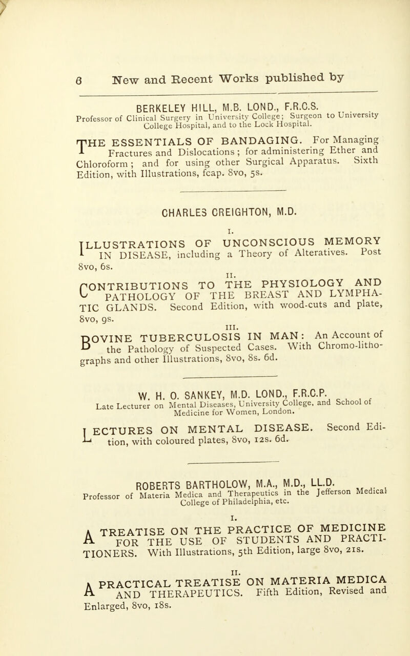BERKELEY HILL, M.B. LOND., F.R.C.S. Professor of Clinical Surgery in University College; Surgeon to University College Hospital, and to the Lock Hospital. THE ESSENTIALS OF BANDAGING. For Managing Fractures and Dislocations ; for administering Ether and Chloroform; and for using other Surgical Apparatus. Sixth Edition, with Illustrations, fcap. 8vo, 5s. CHARLES CREIGHTON, M.D. 1. LLU STRATI ON S OF UNCONSCIOUS MEMORY IN DISEASE, including a Theory of Alteratives. Post 8vo, 6s. CONTRIBUTIONS TO THE PHYSIOLOGY AND ^ PATHOLOGY OF THE BREAST AND LYMPHA- TIC GLANDS. Second Edition, with wood-cuts and plate, 8vo, 9s. in. BOVINE TUBERCULOSIS IN MAN: An Account of the Pathology of Suspected Cases. With Chromo-htho- graphs and other Illustrations, 8vo, 8s. 6d. I W. H. 0. SANKEY, M.D. LOND., F.R.C.P. Late Lecturer on Mental Diseases, University College, and School ot Medicine for Women, London. I ECTURES ON MENTAL DISEASE. Second Edi- tion, with coloured plates, 8vo, 12s. 6d. ROBERTS BARTHOLOW, M.A., M.D., LLD. Professor of Materia Medica and Therapeutics in the Jefferson Medical College of Philadelphia, etc. I. A TREATISE ON THE PRACTICE OF MEDICINE A FOR THE USE OF STUDENTS AND PRACTI- TIONERS. With Illustrations, 5th Edition, large 8vo, 21s. K PRACTICAL TREATISE ON MATERIA MEDICA A AND THERAPEUTICS. Fifth Edition, Revised and Enlarged, 8vo, 18s.