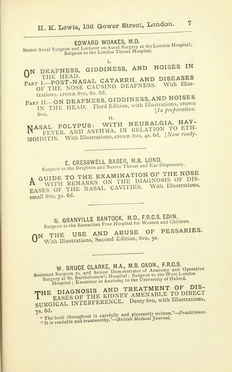 EDWARD WOAKES, M.D. Hospital- 0N DEAFNESS, GIDDINESS, AND NOISES IN THE„9£Ai?AQil TATARRH AND DISEASES PARTOFTHE3^0NSESCAuIiANGAd!aFNAENSS. With Illus- trations, crown 8vo, 6s. 6d. .TnTQTT„ tt nw DF AFNESS, GIDDINESS, AND NOISEb PA TN THE HEAD Third. Edition, with Illustrations, crown IN lHb ti&a-u. [[n preparation. 8vo. ii. _ _ nnT VPITo. WITH NEURALGIA, HAY- Nas^vePrOLaYnPdU!sthZT in relation tc, eth MOIDITIS. With Illustrations, crown 8vo, 48.60. yiiow ™ y F CRESSWELL BASER, M.B. LOND. Surgeon to the Brighton and Sussex Throat and Ear D.spensary. ^r, -run- EXAMINATION OF THE NOSE A ° w,TH REMARKS ON THE DIAGNOSIS OF DIS- EASE^ QF THE NaIaL CAVITIES. With Illustrates, small 8vo, 5s. 6d. r GRANVILLE BANTOCK, M.D., F.R.C.S. EDIN. Sur-L WhosimiriuS Free Hos'pital for Women and Children. HN THE USE AND ABUSE OF PESSARIES. 0 With Illustrations, Second Edition, 8vo, 5s. x»/ ddiipp pi ARKF MA.. M.B. OXON., F.R.C.S. W' BR^C 5,nd Senior'Demonstrator of Anatomy and Operative Assistant Surgeon to and Semor Demo ^ ^ he ^London SUrgHoyspaital I Examte? in Anatomy to the University of Oxford. ^^m^to AND TREATMENT OF DIS- TH\? F?OF THE KIDNEY AMENABLE TO DIRECT SURGICAL INTERfIrENCE. Demy 8vo, with Illustrates, ?S' , u ^ont is carefully and pleasantly written.-Pmc*»fwner. ^^^S^^Bn^MeMcal Journal,