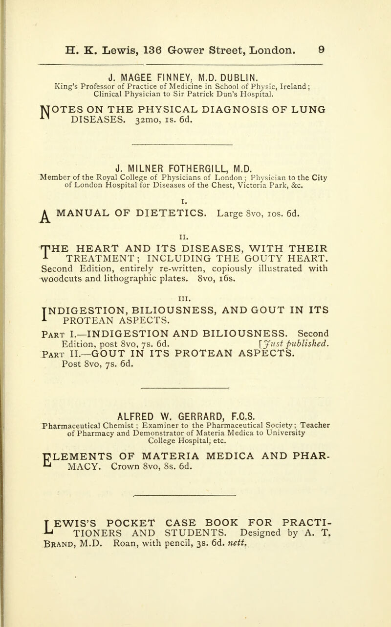 N J. MAGEE FINNEY, M.D. DUBLIN. King's Professor of Practice of Medicine in School of Physic, Ireland ; Clinical Physician to Sir Patrick Dun's Hospital. OTES ON THE PHYSICAL DIAGNOSIS OF LUNG DISEASES. 32mo, is. 6d. J. MILNER FOTHERGILL, M.D. Member of the Royal College of Physicians of London ; Physician to the City of London Hospital for Diseases of the Chest, Victoria Park, &c. ^ MANUAL OF DIETETICS. Large 8vo, ios. 6d. ii. HPHE HEART AND ITS DISEASES, WITH THEIR 1 TREATMENT; INCLUDING THE GOUTY HEART. Second Edition, entirely re-written, copiously illustrated with woodcuts and lithographic plates. 8vo, i6s. in. INDIGESTION, BILIOUSNESS, AND GOUT IN ITS 1 PROTEAN ASPECTS. Part I.—INDIGESTION AND BILIOUSNESS. Second Edition, post 8vo, 7s. 6d. [Just published. Part II.—GOUT IN ITS PROTEAN ASPECTS. Post 8vo, 7s. 6d. ALFRED W. GERRARD, F.C.S. Pharmaceutical Chemist ; Examiner to the Pharmaceutical Society; Teacher of Pharmacy and Demonstrator of Materia Medica to University College Hospital, etc. ELEMENTS OF MATERIA MEDICA AND PHAR- MACY. Crown 8vo, 8s. 6d. LEWIS'S POCKET CASE BOOK FOR PRACTI- TIONERS AND STUDENTS. Designed by A. T. Brand, M.D. Roan, with pencil, 3s. 6d. nett.