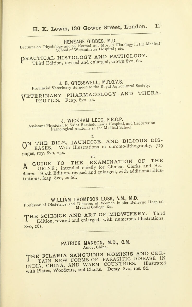 HENEAGE GIBBES, M.D. . , . Lecturer on Physiology and on Normal and Morbid Histology in the Medical School of Westminster Hospital; etc. PRACTICAL HISTOLOGY AND PATHOLOGY. * Third Edition, revised and enlarged, crown 8vo, 6s. J. B. GRESSWELL, M.R.C.V.S Provincial Veterinary Surgeon to the Royal Agricultural Society. VETERINARY PHARMACOLOGY AND THERA-  PEUTICS. Fcap. 8vo, 5s. J. WICKHAM LEGG, F.R.C.P. Assistant Physician to Saint Bartholomew's Hospital and Lecturer on Assistant ™yathological Anatomy in the Medical School. I. nN THE BILE, JAUNDICE, AND BILIOUS DIS- U EASES. With Illustrations in chromo-lithography, 719 pages, roy. 8vo, 25s. r 11. A GUIDE TO THE EXAMINATION OF THE A URINE; intended chiefly for Clinical Clerks and Stu- dents. Sixth Edition, revised and enlarged, with additional Illus- trations, fcap. 8vo, 2s 6d. WILLIAM THOMPSON LUSK, A.M., M.D Professor of Obstetrics and Diseases of Women in the Bellevue Hosp.tal Medical College, &c. THE SCIENCE AND ART OF MIDWIFERY Third A Edition, revised and enlarged, with numerous Illustrations, 8vo, 18s. PATRICK MANSON, M.D., CM. Amoy, China. rnup FILARIA SANGUINIS HOMINIS AND CER- TH TAIN NEW FORMS OF PARASITIC DISEASE IN INDIA CHINA, AND WARM COUNTRIES. Illustrated with Plates, Woodcuts, and Charts. Demy 8vo, 10s. 6d.