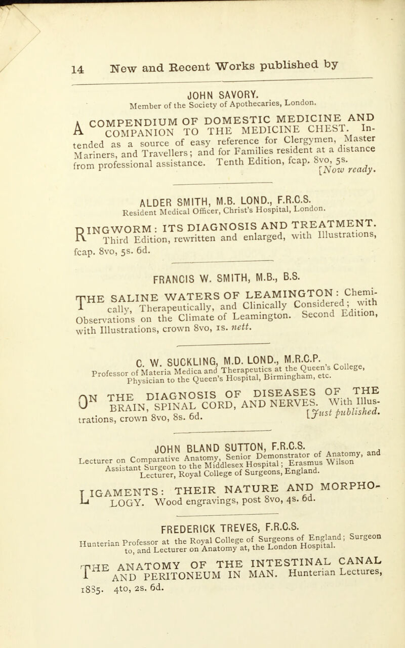 JOHN SAVORY. Member of the Society of Apothecaries, London. A COMPENDIUM OF DOMESTIC MEDICINE AND A COMPANION TO THE MEDICINE CHEST. In- tended as a source of easy reference for Clergymen Master Mariners, and Travellers; and for Families resident at a distance from professional assistance. Tenth Edition, fcap. ^[J^^ ALDER SMITH, M.B. LOND., F.R.C.S. Resident Medical Officer, Christ's Hospital, London. n TNGWORM ■ ITS DIAGNOSIS AND TREATMENT. R Third Edition, rewritten and enlarged, with Illustrations, fcap. 8vo, 5s. 6d. FRANCIS W. SMITH, M.B., B.S. THE SALINE WATERS OF LEAMINGTON : Chemi- ™ cally. Therapeutically, and Clinically ConsideredI; with Observations on the Climate of Leamington. Second Edition, with Illustrations, crown 8vo, is. nett. C. W. SUCKLING, M.D. LOND., M R.C.P. Professor of Materia Medica and Therapeutics at the Queens College, Pr° Physician to the Queen's Hospital, Birmingham, etc. m thf DIAGNOSIS OF DISEASES OF THE ^IN^NAL CORD, AND NERVE, Withes- trations, crown 8vo, 8s. od. r 0 JOHN BLAND SUTTON, F.R.C.S. ASS1S Lecturer, Royal College of Surgeons, England. TIGAMENTS: THEIR NATURE AND MORPHO- LOGY. Wood engravings, post 8vo, 4s. od. FREDERICK TREVES, F.R.C.S. Hunterian Professor at the Royal College of Surgeons of England; Surgeon Hunterian Messo^ or/Anat0my at, the London Hospital. rntip ANATOMY OF THE INTESTINAL CANAL 1 AND PERITONEUM IN MAN. Hunterian Lectures, 1835. 4-to, 2S, 6d.