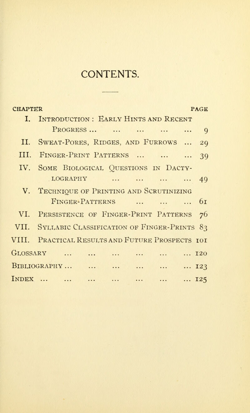 CONTENTS. CHAPTER PAGE I. Introduction : Early Hints and Recent Progress 9 II. Sweat-Pores, Ridges, and Furrows ... 29 III. Finger-Print Patterns 39 IV. Some Biological Questions in Dacty- lography 49 V. Technique of Printing and Scrutinizing Finger-Patterns 61 VI. Persistence of Finger-Print Patterns 76 VII. Syllabic Classification of Finger-Prints 83 VIII. Practical Results and Future Prospects ioi Glossary 120 Bibliography 123 Index 125