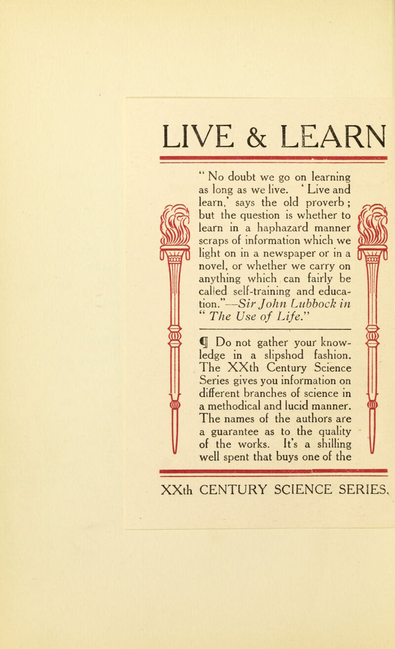 LIVE & LEARN No doubt we go on learning as long as we live. ' Live and learn,' says the old proverb ; but the question is whether to learn in a haphazard manner scraps of information which we light on in a newspaper or in a novel, or whether we carry on anything which can fairly be called self-training and educa- tion.— Sir John Lubbock in  The Use of Lifer ^ Do not gather your know- ledge in a slipshod fashion. The XXth Century Science Series gives you information on different branches of science in a methodical and lucid manner. The names of the authors are a guarantee as to the quality of the works. It's a shilling well spent that buys one of the XXth CENTURY SCIENCE SERIES,