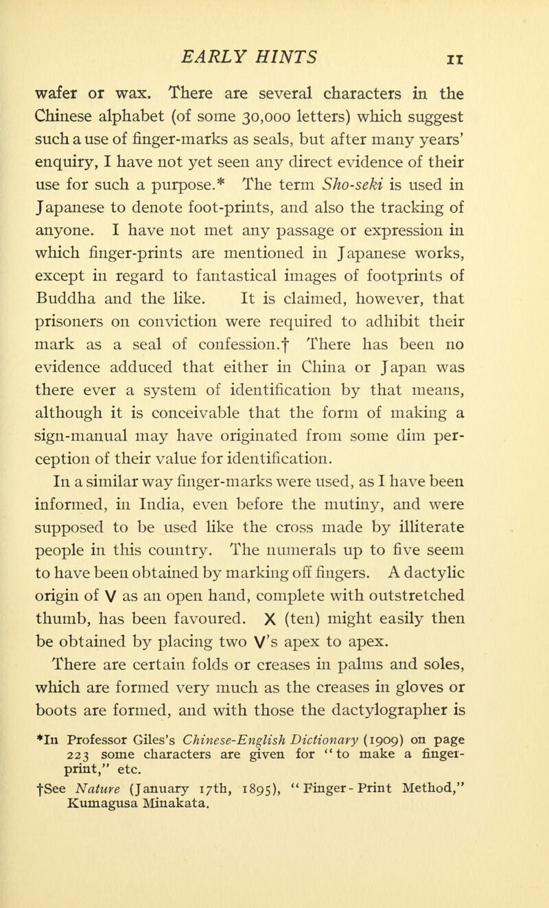 wafer or wax. There are several characters in the Chinese alphabet (of some 30,000 letters) which suggest such a use of finger-marks as seals, but after many years' enquiry, I have not yet seen any direct evidence of their use for such a purpose.* The term Sho-seki is used in Japanese to denote foot-prints, and also the tracking of anyone. I have not met any passage or expression in which finger-prints are mentioned in Japanese works, except in regard to fantastical images of footprints of Buddha and the like. It is claimed, however, that prisoners on conviction were required to adhibit their mark as a seal of confession.f There has been no evidence adduced that either in China or Japan was there ever a system of identification by that means, although it is conceivable that the form of making a sign-manual may have originated from some dim per- ception of their value for identification. In a similar way finger-marks were used, as I have been informed, in India, even before the mutiny, and were supposed to be used like the cross made by illiterate people in this country. The numerals up to five seem to have been obtained by marking off fingers. A dactylic origin of V as an open hand, complete with outstretched thumb, has been favoured. X (ten) might easily then be obtained by placing two V's apex to apex. There are certain folds or creases in palms and soles, which are formed very much as the creases in gloves or boots are formed, and with those the dactylographer is ♦In Professor Giles's Chinese-English Dictionary (1909) on page 223 some characters are given for to make a fingei- print, etc. fSee Nature (January 17th, 1895),  Finger-Print Method, Kumagusa Minakata.