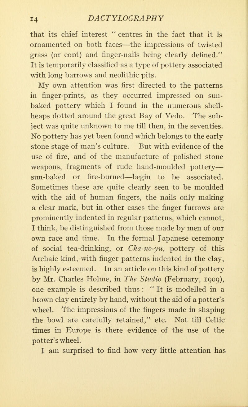 that its chief interest  centres in the fact that it is ornamented on both faces—the impressions of twisted grass (or cord) and finger-nails being clearly defined. It is temporarily classified as a type of pottery associated with long barrows and neolithic pits. My own attention was first directed to the patterns in finger-prints, as they occurred impressed on sun- baked pottery which I found in the numerous shell- heaps dotted around the great Bay of Yedo. The sub- ject was quite unknown to me till then, in the seventies. No pottery has yet been found which belongs to the early stone stage of man's culture. But with evidence of the use of fire, and of the manufacture of polished stone weapons, fragments of rude hand-moulded pottery— sun-baked or fire-burned—begin to be associated. Sometimes these are quite clearly seen to be moulded with the aid of human fingers, the nails only making a clear mark, but in other cases the finger furrows are prominently indented in regular patterns, which cannot, I think, be distinguished from those made by men of our own race and time. In the formal Japanese ceremony of social tea-drinking, or Cha-no-yu, pottery of this Archaic kind, with finger patterns indented in the clay, is highly esteemed. In an article on this kind of pottery by Mr. Charles Holme, in The Studio (February, 1909), one example is described thus :  It is modelled in a brown clay entirely by hand, without the aid of a potter's wheel. The impressions of the fingers made in shaping the bowl are carefully retained, etc. Not till Celtic times in Europe is there evidence of the use of the potter's wheel. I am surprised to find how very little attention has
