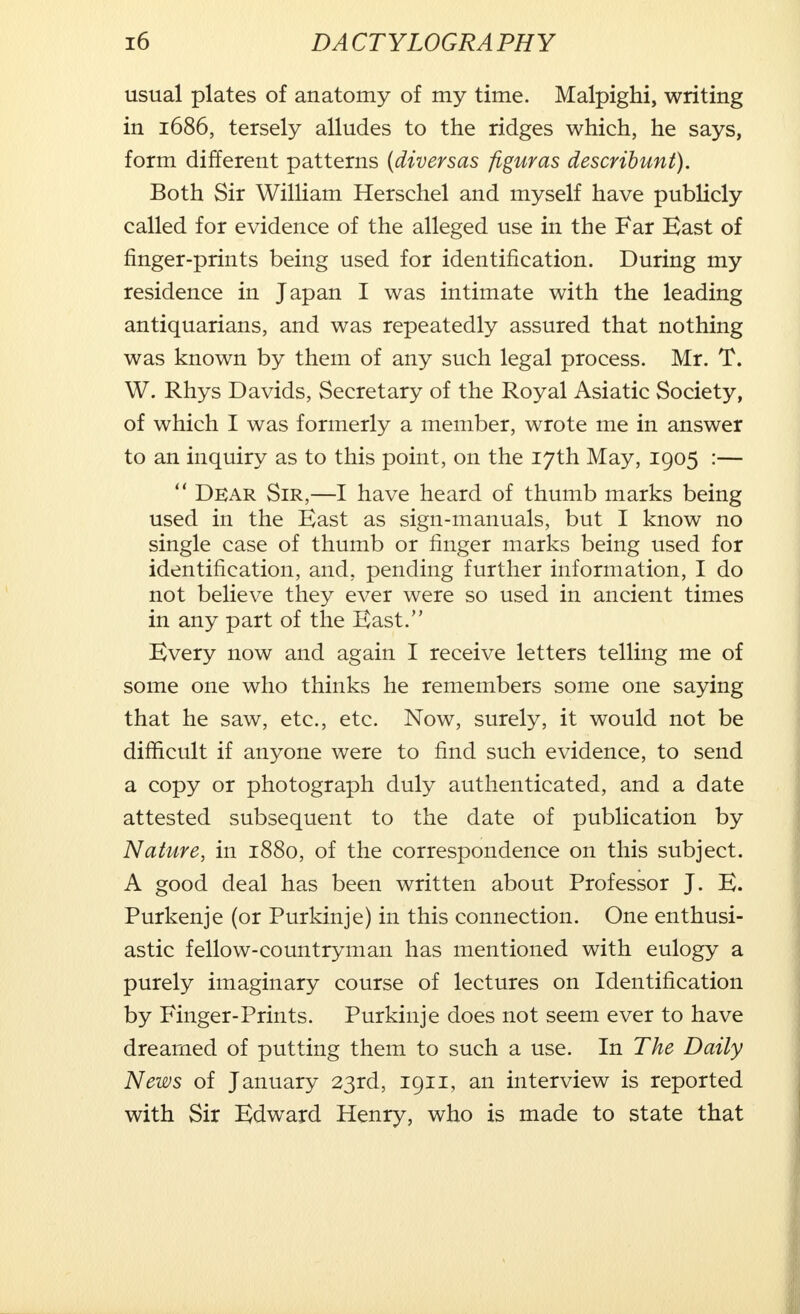 usual plates of anatomy of my time. Malpighi, writing in 1686, tersely alludes to the ridges which, he says, form different patterns (diversas figuras describunt). Both Sir William Herschel and myself have publicly called for evidence of the alleged use in the Far Bast of finger-prints being used for identification. During my residence in Japan I was intimate with the leading antiquarians, and was repeatedly assured that nothing was known by them of any such legal process. Mr. T. W. Rhys Davids, Secretary of the Royal Asiatic Society, of which I was formerly a member, wrote me in answer to an inquiry as to this point, on the 17th May, 1905 :—  Dear Sir,—I have heard of thumb marks being used in the Bast as sign-manuals, but I know no single case of thumb or finger marks being used for identification, and, pending further information, I do not believe they ever were so used in ancient times in any part of the Bast. Bvery now and again I receive letters telling me of some one who thinks he remembers some one saying that he saw, etc., etc. Now, surely, it would not be difficult if anyone were to find such evidence, to send a copy or photograph duly authenticated, and a date attested subsequent to the date of publication by Nature, in 1880, of the correspondence on this subject. A good deal has been written about Professor J. B. Purkenje (or Purkinje) in this connection. One enthusi- astic fellow-countryman has mentioned with eulogy a purely imaginary course of lectures on Identification by Finger-Prints. Purkinje does not seem ever to have dreamed of putting them to such a use. In The Daily News of January 23rd, 1911, an interview is reported with Sir Bdward Henry, who is made to state that