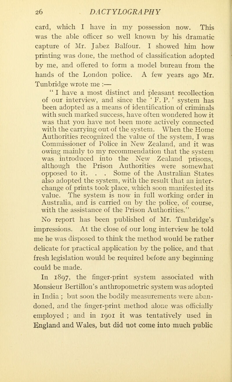 card, which I have in my possession now. This was the able officer so well known by his dramatic capture of Mr. Jabez Balfour. I showed him how printing was done, the method of classification adopted by me, and offered to form a model bureau from the hands of the London police. A few years ago Mr. Tunbridge wrote me :—  I have a most distinct and pleasant recollection of our interview, and since the ' F. P. ' system has been adopted as a means of identification of criminals with such marked success, have often wondered how it was that you have not been more actively connected with the carrying out of the system. When the Home Authorities recognized the value of the system, I was Commissioner of Police in New Zealand, and it was owing mainly to my recommendation that the system was introduced into the New Zealand prisons, although the Prison Authorities were somewhat opposed to it. . . Some of the Australian States also adopted the system, with the result that an inter- change of prints took place, which soon manifested its value. The system is now in full working order in Australia, and is carried on by the police, of course, with the assistance of the Prison Authorities. No report has been published of Mr. Tunbridge's impressions. At the close of our long interview he told me he was disposed to think the method would be rather delicate for practical application by the police, and that fresh legislation would be required before any beginning could be made. In 1897, the finger-print system associated with Monsieur Bertillon's anthropometric system was adopted in India ; but soon the bodily measurements were aban- doned, and the finger-print method alone was officially employed ; and in 1901 it was tentatively used in England and Wales, but did not come into much public