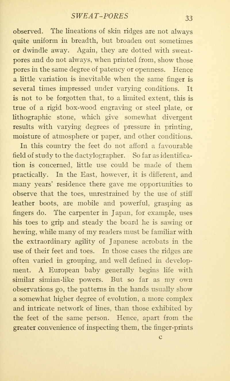 observed. The lineations of skin ridges are not always quite uniform in breadth, but broaden out sometimes or dwindle away. Again, they are dotted with sweat- pores and do not always, when printed from, show those pores in the same degree of patency or openness. Hence a little variation is inevitable when the same finger is several times impressed under varying conditions. It is not to be forgotten that, to a limited extent, this is true of a rigid box-wood engraving or steel plate, or lithographic stone, which give somewhat divergent results with varying degrees of pressure in printing, moisture of atmosphere or paper, and other conditions. In this country the feet do not afford a favourable field of study to the dactylographer. So far as identifica- tion is concerned, little use could be made of them practically. In the East, however, it is different, and many years' residence there gave me opportunities to observe that the toes, unrestrained by the use of stiff leather boots, are mobile and powerful, grasping as fingers do. The carpenter in Japan, for example, uses his toes to grip and steady the board he is sawing or hewing, while many of my readers must be familiar with the extraordinary agility of Japanese acrobats in the use of their feet and toes. In those cases the ridges are often varied in grouping, and well defined in develop- ment. A European baby generally begins life with similar simian-like powers. But so far as my own observations go, the patterns in the hands usually show a somewhat higher degree of evolution, a more complex and intricate network of lines, than those exhibited by the feet of the same person. Hence, apart from the greater convenience of inspecting them, the finger-prints c