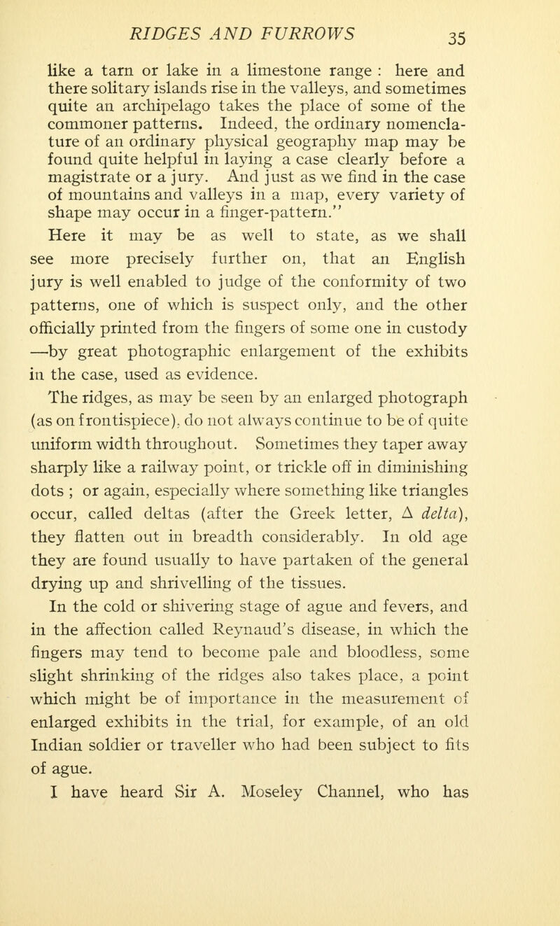 like a tarn or lake in a limestone range : here and there solitary islands rise in the valleys, and sometimes quite an archipelago takes the place of some of the commoner patterns. Indeed, the ordinary nomencla- ture of an ordinary physical geography map may be found quite helpful in laying a case clearly before a magistrate or a jury. And just as we find in the case of mountains and valleys in a map, every variety of shape may occur in a finger-pattern. Here it may be as well to state, as we shall see more precisely further on, that an English jury is well enabled to judge of the conformity of two patterns, one of which is suspect only, and the other officially printed from the fingers of some one in custody —by great photographic enlargement of the exhibits in the case, used as evidence. The ridges, as may be seen by an enlarged photograph (as on frontispiece), do not always continue to be of quite uniform width throughout. Sometimes they taper away sharply like a railway point, or trickle off in diminishing dots ; or again, especially where something like triangles occur, called deltas (after the Greek letter, A delta), they flatten out in breadth considerably. In old age they are found usually to have partaken of the general drying up and shrivelling of the tissues. In the cold or shivering stage of ague and fevers, and in the affection called Reynaud's disease, in which the fingers may tend to become pale and bloodless, some slight shrinking of the ridges also takes place, a point which might be of importance in the measurement of enlarged exhibits in the trial, for example, of an old Indian soldier or traveller who had been subject to fits of ague. I have heard Sir A. Moseley Channel, who has