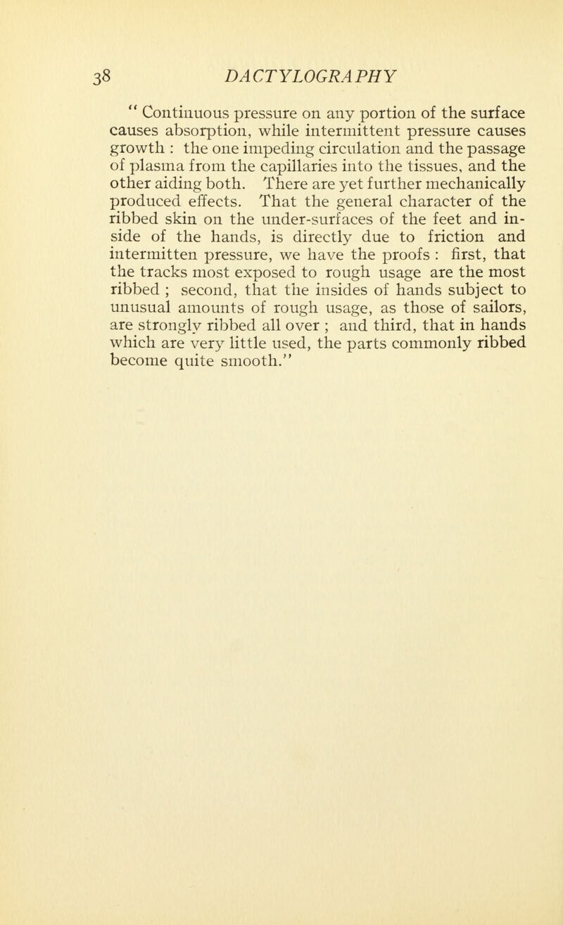  Continuous pressure on any portion of the surface causes absorption, while intermittent pressure causes growth : the one impeding circulation and the passage of plasma from the capillaries into the tissues, and the other aiding both. There are yet further mechanically produced effects. That the general character of the ribbed skin on the under-surfaces of the feet and in- side of the hands, is directly due to friction and intermitten pressure, we have the proofs : first, that the tracks most exposed to rough usage are the most ribbed ; second, that the in sides of hands subject to unusual amounts of rough usage, as those of sailors, are strongly ribbed all over ; and third, that in hands which are very little used, the parts commonly ribbed become quite smooth.