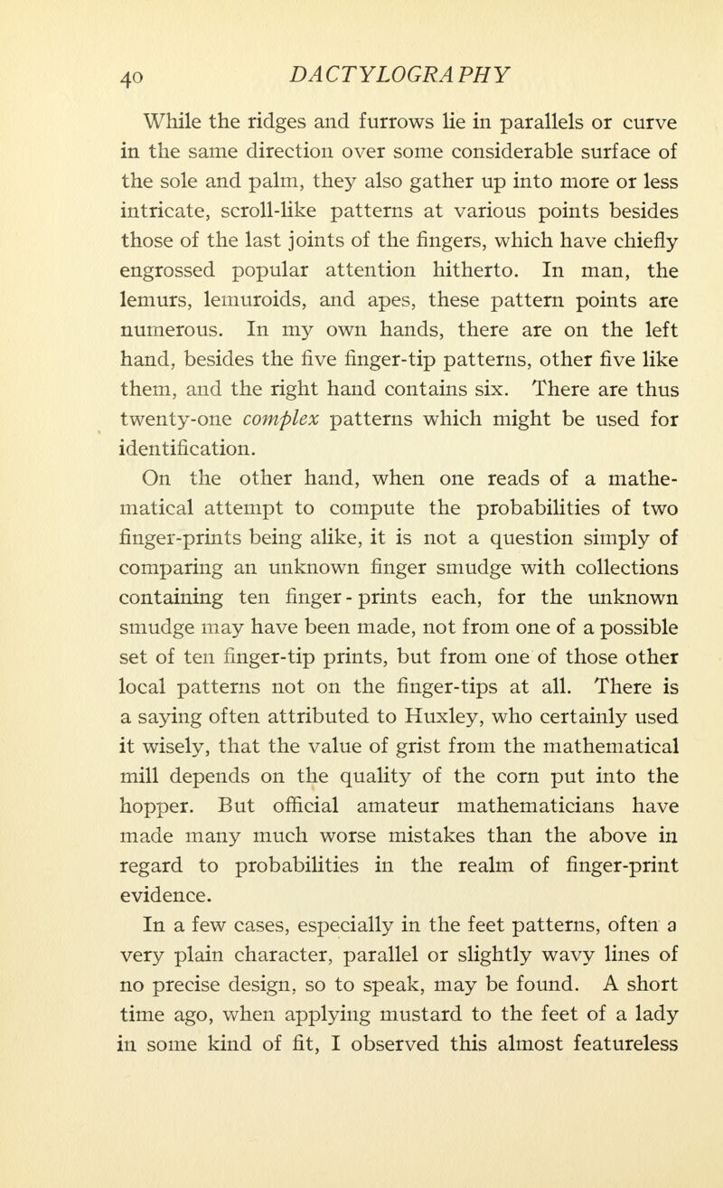 While the ridges and furrows lie in parallels or curve in the same direction over some considerable surface of the sole and palm, they also gather up into more or less intricate, scroll-like patterns at various points besides those of the last joints of the fingers, which have chiefly engrossed popular attention hitherto. In man, the lemurs, lemuroids, and apes, these pattern points are numerous. In my own hands, there are on the left hand, besides the five finger-tip patterns, other five like them, and the right hand contains six. There are thus twenty-one complex patterns which might be used for identification. On the other hand, when one reads of a mathe- matical attempt to compute the probabilities of two finger-prints being alike, it is not a question simply of comparing an unknown finger smudge with collections containing ten finger - prints each, for the unknown smudge may have been made, not from one of a possible set of ten finger-tip prints, but from one of those other local patterns not on the finger-tips at all. There is a saying often attributed to Huxley, who certainly used it wisely, that the value of grist from the mathematical mill depends on the quality of the corn put into the hopper. But official amateur mathematicians have made many much worse mistakes than the above in regard to probabilities in the realm of finger-print evidence. In a few cases, especially in the feet patterns, often a very plain character, parallel or slightly wavy lines of no precise design, so to speak, may be found. A short time ago, when applying mustard to the feet of a lady in some kind of fit, I observed this almost featureless