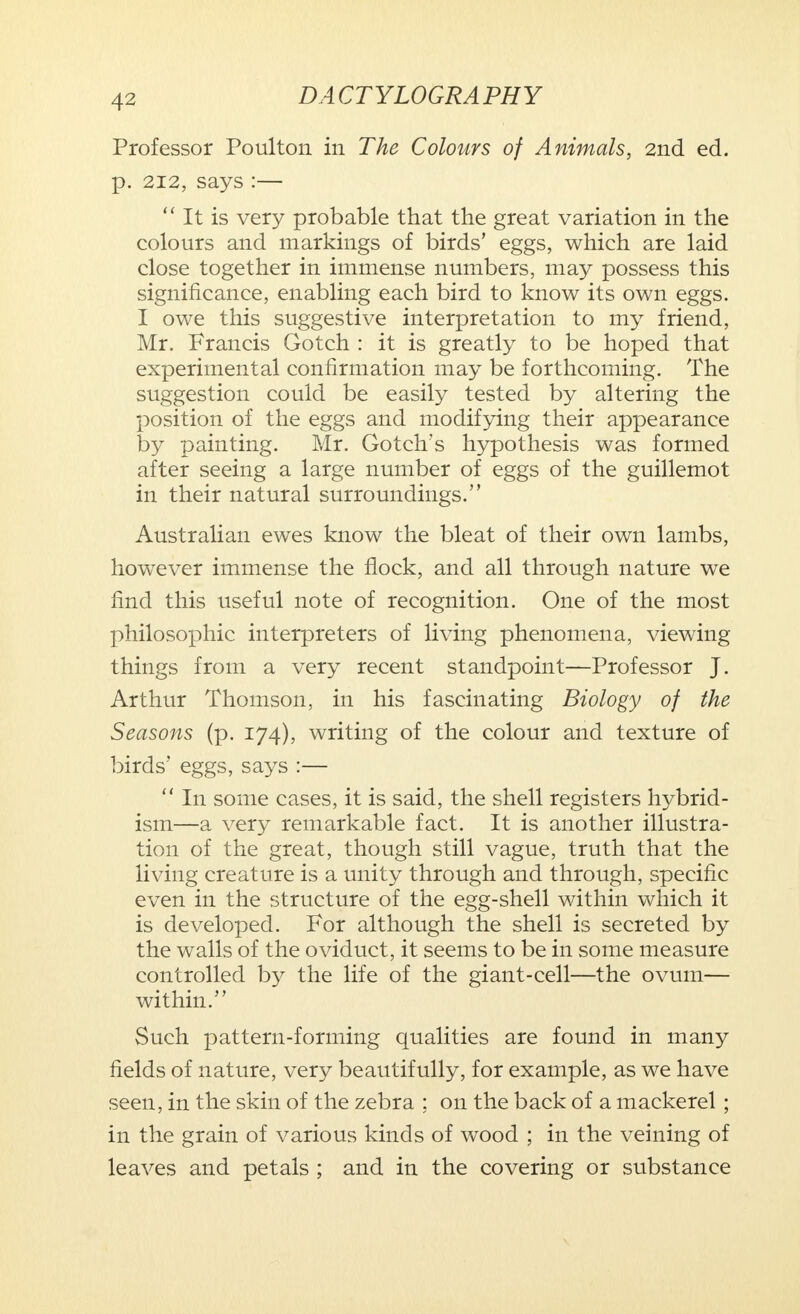 4-> Professor Poulton in The Colours of Animals, 2nd ed. p. 212, says :—  It is very probable that the great variation in the colours and markings of birds' eggs, which are laid close together in immense numbers, may possess this significance, enabling each bird to know its own eggs. I owe this suggestive interpretation to my friend, Mr. Francis Gotch : it is greatly to be hoped that experimental confirmation may be forthcoming. The suggestion could be easily tested by altering the position of the eggs and modifying their appearance by painting. Mr. Gotch's hypothesis was formed after seeing a large number of eggs of the guillemot in their natural surroundings. Australian ewes know the bleat of their own lambs, however immense the flock, and all through nature we find this useful note of recognition. One of the most philosophic interpreters of living phenomena, viewing things from a very recent standpoint—Professor J. Arthur Thomson, in his fascinating Biology of the Seasons (p. 174), writing of the colour and texture of birds' eggs, says :—  In some cases, it is said, the shell registers hybrid- ism—a very remarkable fact. It is another illustra- tion of the great, though still vague, truth that the living creature is a unity through and through, specific even in the structure of the egg-shell within which it is developed. For although the shell is secreted by the walls of the oviduct, it seems to be in some measure controlled by the life of the giant-cell—the ovum— within. Such pattern-forming qualities are found in many fields of nature, very beautifully, for example, as we have seen, in the skin of the zebra ; on the back of a mackerel; in the grain of various kinds of wood ; in the veining of leaves and petals ; and in the covering or substance