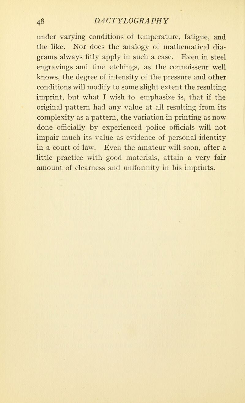 under varying conditions of temperature, fatigue, and the like. Nor does the analogy of mathematical dia- grams always fitly apply in such a case. Even in steel engravings and fine etchings, as the connoisseur well knows, the degree of intensity of the pressure and other conditions will modify to some slight extent the resulting imprint, but what I wish to emphasize is, that if the original pattern had any value at all resulting from its complexity as a pattern, the variation in printing as now done officially by experienced police officials will not impair much its value as evidence of personal identity in a court of law. Even the amateur will soon, after a little practice with good materials, attain a very fair amount of clearness and uniformity in his imprints.