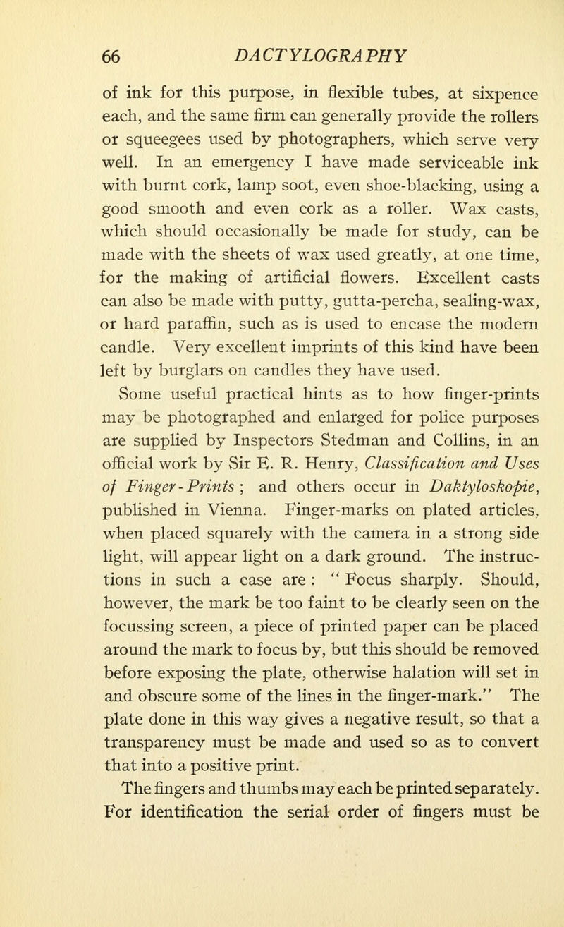 of ink for this purpose, in flexible tubes, at sixpence each, and the same firm can generally provide the rollers or squeegees used by photographers, which serve very well. In an emergency I have made serviceable ink with burnt cork, lamp soot, even shoe-blacking, using a good smooth and even cork as a roller. Wax casts, which should occasionally be made for study, can be made with the sheets of wax used greatly, at one time, for the making of artificial flowers. Excellent casts can also be made with putty, gutta-percha, sealing-wax, or hard paraffin, such as is used to encase the modern candle. Very excellent imprints of this kind have been left by burglars on candles they have used. Some useful practical hints as to how finger-prints may be photographed and enlarged for police purposes are supplied by Inspectors Stedman and Collins, in an official work by Sir E. R. Henry, Classification and Uses of Finger - Prints ; and others occur in Daktyloskopie, published in Vienna. Finger-marks on plated articles, when placed squarely with the camera in a strong side light, will appear light on a dark ground. The instruc- tions in such a case are :  Focus sharply. Should, however, the mark be too faint to be clearly seen on the focussing screen, a piece of printed paper can be placed around the mark to focus by, but this should be removed before exposing the plate, otherwise halation will set in and obscure some of the lines in the finger-mark. The plate done in this way gives a negative result, so that a transparency must be made and used so as to convert that into a positive print. The fingers and thumbs may each be printed separately. For identification the serial order of fingers must be